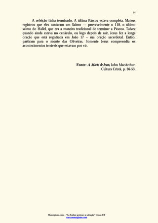 Monergismo.com – “Ao Senhor pertence a salvação” (Jonas 2:9)
www.monergismo.com
14
A refeição tinha terminado. A última Páscoa estava completa. Mateus
registrou que eles cantaram um Salmo — provavelmente o 118, o último
salmo do Hallel, que era a maneira tradicional de terminar a Páscoa. Talvez
quando ainda estava no cenáculo, ou logo depois de sair, Jesus fez a longa
oração que está registrada em João 17 – sua oração sacerdotal. Então,
partiram para o monte das Oliveiras. Somente Jesus compreendia os
acontecimentos terríveis que estavam por vir.
Fonte: A Morte de Jesus, John MacArthur,
Cultura Cristã, p. 36-53.
 