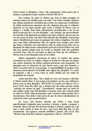 Monergismo.com – “Ao Senhor pertence a salvação” (Jonas 2:9)
www.monergismo.com
3
festas] vieram os discípulos a Jesus e lhe perguntaram: Onde queres que te
façamos os preparativos para comeres a Páscoa? (Mt 26.17)
Fica evidente do relato de Mateus que Jesus já tinha arranjado de
antemão muitos dos detalhes para essa noite. Com tantos israelitas visitantes
que vinham anualmente a Jerusalém para a festa, era comum que os habitantes
da cidade mantivessem aposentos que eles alugavam para que os visitantes
pudessem ter um lugar privado para comer a refeição da Páscoa com os
amigos e a família. Jesus tinha evidentemente providenciado o uso de um
desses locais para ele e os seus discípulos – um cenáculo, que provavelmente
foi colocado à sua disposição por alguém que Jesus conhecia e que era por sua
vez um crente em Jesus, mas talvez desconhecido dos discípulos. Essa pessoa
nunca é identificada por nome em quaisquer dos relatos evangélicos. Em todo
caso, Jesus tinha evidentemente feito em segredo esses arranjos, para evitar
que ficasse conhecido com antecedência onde ele estaria nessa noite com os
discípulos (Se Judas tivesse conhecimento prévio do local da Última Ceia, teria
sido uma questão simples para ele revelar ao Sinédrio onde eles poderiam
encontrar Jesus. Mas era necessário ao plano de Deus que ele celebrasse a
Páscoa com os seus discípulos antes de ser traído).
Muitos preparativos precisavam ser feitos. O cordeiro não apenas
necessitaria ser morto no templo e depois ser levado de volta para ser assado,
mas outros elementos da refeição também precisavam estar preparados. Os
principais entre os elementos de uma Páscoa eram o pão sem fermento, o
vinho e um prato feito de ervas amargas. A responsabilidade de preparar esses
elementos provavelmente foi dividida entre alguns dos discípulos. E a tarefa
de organizar a sala e a mesa estava já sendo cuidada por um criado do
proprietário do cenáculo.
Assim Jesus lhes disse, “Ide à cidade ter com certo homem e dizei-lhe:
O Mestre manda dizer: O meu tempo está próximo; em tua casa celebrarei a
Páscoa com os meus discípulos” (Mt 26.18). De acordo com Marcos 14.13 e
Lucas 22.10, Jesus lhes disse que o homem que eles iriam procurar estaria
“trazendo um cântaro de água”. Normalmente, carregar água era tarefa de
uma mulher, assim seria fácil identificar o homem. Jesus, que conhecia todas
as coisas (Jo 16.30), sabia precisamente onde o homem estaria quando eles o
encontrassem. Esta ainda é outra prova de que ele estava soberanamente no
controle de todos esses acontecimentos.
De Lucas 22.8 ficamos sabendo que Pedro e João foram
especificamente designados para encontrar o homem e ajudar a preparar o
Cenáculo. Marcos diz que eles deveriam localizar o homem, segui-lo até a sua
casa, e então repetir ao dono da casa o que Jesus tinha lhes dito. Lá eles
encontrariam “um espaçoso cenáculo mobilado e pronto” (Mc 14.15). Eles
“fizeram como Jesus lhes ordenara e prepararam a Páscoa” (Mt 26.19).
 