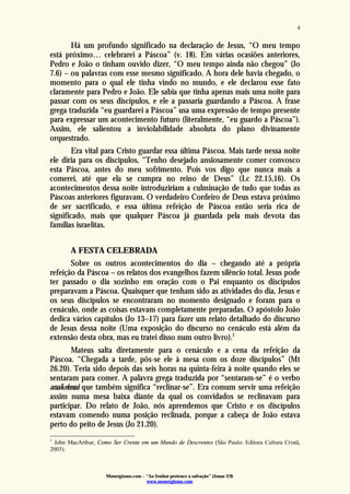 Monergismo.com – “Ao Senhor pertence a salvação” (Jonas 2:9)
www.monergismo.com
4
Há um profundo significado na declaração de Jesus, “O meu tempo
está próximo… celebrarei a Páscoa” (v. 18). Em várias ocasiões anteriores,
Pedro e João o tinham ouvido dizer, “O meu tempo ainda não chegou” (Jo
7.6) – ou palavras com esse mesmo significado. A hora dele havia chegado, o
momento para o qual ele tinha vindo no mundo, e ele declarou esse fato
claramente para Pedro e João. Ele sabia que tinha apenas mais uma noite para
passar com os seus discípulos, e ele a passaria guardando a Páscoa. A frase
grega traduzida “eu guardarei a Páscoa” usa uma expressão de tempo presente
para expressar um acontecimento futuro (literalmente, “eu guardo a Páscoa”).
Assim, ele salientou a inviolabilidade absoluta do plano divinamente
orquestrado.
Era vital para Cristo guardar essa última Páscoa. Mais tarde nessa noite
ele diria para os discípulos, “Tenho desejado ansiosamente comer convosco
esta Páscoa, antes do meu sofrimento. Pois vos digo que nunca mais a
comerei, até que ela se cumpra no reino de Deus” (Lc 22.15,16). Os
acontecimentos dessa noite introduziriam a culminação de tudo que todas as
Páscoas anteriores figuravam. O verdadeiro Cordeiro de Deus estava próximo
de ser sacrificado, e essa última refeição de Páscoa então seria rica de
significado, mais que qualquer Páscoa já guardada pela mais devota das
famílias israelitas.
A FESTA CELEBRADA
Sobre os outros acontecimentos do dia – chegando até a própria
refeição da Páscoa – os relatos dos evangelhos fazem silêncio total. Jesus pode
ter passado o dia sozinho em oração com o Pai enquanto os discípulos
preparavam a Páscoa. Quaisquer que tenham sido as atividades do dia, Jesus e
os seus discípulos se encontraram no momento designado e foram para o
cenáculo, onde as coisas estavam completamente preparadas. O apóstolo João
dedica vários capítulos (Jo 13–17) para fazer um relato detalhado do discurso
de Jesus dessa noite (Uma exposição do discurso no cenáculo está além da
extensão desta obra, mas eu tratei disso num outro livro).1
Mateus salta diretamente para o cenáculo e a cena da refeição da
Páscoa. “Chegada a tarde, pôs-se ele à mesa com os doze discípulos” (Mt
26.20). Teria sido depois das seis horas na quinta-feira à noite quando eles se
sentaram para comer. A palavra grega traduzida por “sentaram-se” é o verbo
anakeimai que também significa “reclinar-se”. Era comum servir uma refeição
assim numa mesa baixa diante da qual os convidados se reclinavam para
participar. Do relato de João, nós aprendemos que Cristo e os discípulos
estavam comendo numa posição reclinada, porque a cabeça de João estava
perto do peito de Jesus (Jo 21.20).
1
John MacArthur, Como Ser Crente em um Mundo de Descrentes (São Paulo: Editora Cultura Cristã,
2003).
 