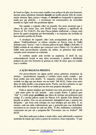 Monergismo.com – “Ao Senhor pertence a salvação” (Jonas 2:9)
www.monergismo.com
6
de Israel no Egito. As ervas eram comidas com pedaços de pão sem fermento,
imersas numa substância chamada charoseth, um molho picante feito de romãs,
maçãs, tâmaras, figos, passas e vinagre, O charoseth era comparado à argamassa
usada por um pedreiro – e novamente era rememorativo da escravidão
israelita no Egito onde eles produziam tijolos.
Em seguida, o segundo cálice era passado. Era nesse momento que o
cabeça da casa (nesse caso, sem dúvida Jesus) explicava o significado da
Páscoa (cf. Êx 12,26,27). Em uma Páscoa judaica tradicional, a criança mais
jovem faz quatro perguntas pré-determinadas, e as respostas são recitadas de
uma narrativa poética do Êxodo.
A circulação do segundo cálice seria acompanhada pelo cântico de
salmos. Tradicionalmente, os salmos cantados na Páscoa eram do Hallel
(hebraico para “louvor”; essa é a mesma palavra da qual Aleluia é derivada), O
Hallel consistia de seis salmos que começava com o Salmo 113. Os salmos de
Hallel eram provavelmente cantados em ordem, os primeiros dois sendo
cantados nesse momento na cerimônia.
O cordeiro assado seria servido na seqüência. O chefe da casa
cerimonialmente lavaria as suas mãos novamente, e partiria e distribuiria
pedaços do pão sem fermento às pessoas ao redor da mesa, para ser comido
com o cordeiro.
A AÇÃO MALIGNA PREDITA
Foi provavelmente em algum ponto nesses primeiros momentos da
refeição – possivelmente enquanto o cordeiro estava sendo comido – que
Jesus emitiu uma nota sinistra. “E, enquanto comiam, declarou Jesus: Em
verdade vos digo que um dentre vós me trairá” (Mt 26.21). Várias vezes antes
disso ele tinha predito a sua própria morte. Porém, essa foi a primeira vez que
ele tinha falado de ser traído por um dos seus próprios discípulos.
Pode-se apenas imaginar que desalento isso teria provocado no que era
– pela maior parte até esse instante – uma ocasião festiva. A palavra para
“trair” é o verbo grego paradidomai, que falava de entregar um prisioneiro para
castigo. É a mesma palavra usada em Mateus 4.12, quando João Batista foi
lançado na prisão. Esse era um pensamento inimaginável para a maioria dos
discípulos – que Jesus seria entregue aos seus inimigos por um deles. E, no
entanto, cada um sabia evidentemente que o potencial para essa deslealdade
encontrava-se no coração de cada um deles. “E eles, muitíssimo contristados,
começaram um por um a perguntar-lhe: Porventura, sou eu, Senhor?” (Mt
26.22).
Sem dizer nada para acalmar o medo deles, antes salientando a natureza
medonha da traição que estava a ponto de acontecer, Jesus respondeu, “O que
 