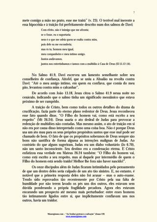 Monergismo.com – “Ao Senhor pertence a salvação” (Jonas 2:9)
www.monergismo.com
7
mete comigo a mão no prato, esse me trairá” (v. 23). O terrível mal inerente a
essa hipocrisia e à traição foi perfeitamente descrito num dos salmos de Davi:
Com efeito, não é inimigo que me afronta;
se o fosse, eu o suportaria;
nem é o que me odeia quem se exalta contra mim,
pois dele eu me esconderia;
mas és tu, homem meu igual,
meu companheiro e meu íntimo amigo.
Juntos andávamos,
juntos nos entretínhamos e íamos com a multidão à Casa de Deus (Sl 55.12-14).
No Salmo 41.9, Davi escreveu um lamento semelhante sobre seu
conselheiro de confiança, Aitofel, que se uniu a Absalão na revolta contra
Davi: “Até o meu amigo íntimo, em quem eu confiava, que comia do meu
pão, levantou contra mim o calcanhar”.
De acordo com João 13.18, Jesus citou o Salmo 41.9 nessa noite no
cenáculo, indicando que o salmo tinha um significado messiânico que estava
próximo de ser cumprido.
A traição de Cristo, bem como todos os outros detalhes do drama da
crucificação, fazia parte do eterno plano redentor de Deus. Jesus reconheceu
esse fato quando disse, “O Filho do homem vai, como está escrito a seu
respeito” (Mt 26.24). Deus usaria o ato desleal de Judas para provocar a
redenção de multidões não contadas. Mas mesmo assim, o ato de traição em si
não era por causa disso interpretado como uma coisa boa. Não é porque Deus
usa um ato mau para os seus próprios propósitos santos que esse mal pode ser
chamado de bem. O fato de que os propósitos soberanos de Deus sempre são
bons não santifica de forma alguma as intenções malignas de Judas. Ao
contrário do que alguns sugeriram, Judas era um diabo voluntário (Jo 6.70),
não um santo inconsciente. Seu destino era a condenação eterna. E Cristo
enfatizou essa verdade em Mateus 26.24 também: “O Filho do homem vai,
como está escrito a seu respeito, mas ai daquele por intermédio de quem o
Filho do homem está sendo traído! Melhor lhe fora não haver nascido!”.
Os onze discípulos além de Judas ficaram intimidados pelo pensamento
de que um dentro deles seria culpado de um ato tão sinistro. E, no entanto, é
notável que a primeira resposta deles não foi acusar – mas o auto-exame.
Tendo sido reprovados tão recentemente por Cristo pela sua falta de
humildade por não terem lavado os pés uns dos outros, eles estavam sem
dúvida ponderando a própria fragilidade pecadora. Agora eles estavam
encarando um prospecto até mesmo mais perturbador: entre esses homens
tão intimamente ligados entre si, que implicitamente confiavam uns nos
outros, havia um traidor.
 