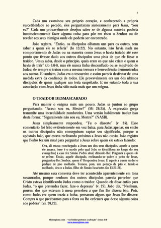 Monergismo.com – “Ao Senhor pertence a salvação” (Jonas 2:9)
www.monergismo.com
8
Cada um examinou seu próprio coração, e conhecendo a própria
suscetibilidade ao pecado, eles perguntaram ansiosamente para Jesus, “Sou
eu?” Cada um provavelmente desejou saber se de alguma maneira poderia
inconscientemente fazer alguma coisa para pôr em risco o Senhor ou de
revelar aos seus inimigos onde ele poderia ser encontrado.
João registra, “Então, os discípulos olharam uns para os outros, sem
saber a quem ele se referia” (Jo 13.22). No entanto, não havia nada no
comportamento de Judas ou na maneira como Jesus o havia tratado até esse
ponto que tivesse dado aos outros discípulos uma pista de que ele fosse o
traidor. “Jesus sabia, desde o princípio, quais eram os que não criam e quem o
havia de trair” (Jo 6.64), mas ele nunca tinha desconfiado ou se esquivado de
Judas; ele sempre o tratou com a mesma ternura e benevolência demonstradas
aos outros. E também, Judas era o tesoureiro e assim parecia desfrutar de uma
medida extra da confiança de todos. Ele provavelmente era um dos últimos
discípulos de quem qualquer um teria suspeitado. E no entanto toda a sua
associação com Jesus tinha sido nada mais que um enigma.
O TRAIDOR DESMASCARADO
Para manter o enigma mais um pouco, Judas se juntou ao grupo
perguntando, “Acaso sou eu, Mestre?” (Mt 26.25). A expressão grega
transmite uma incredulidade zombeteira. Uma versão habilmente traduz isso
desta forma: “Seguramente não sou eu, Mestre?” (NASB).
Jesus simplesmente respondeu, “Tu o disseste” (v. 25). Esse
comentário foi feito evidentemente em voz baixa, para Judas apenas, ou então
os outros discípulos não conseguiram captar seu significado, porque o
apóstolo João, que estava reclinando próximo a Jesus não ouviu. João registra
que Pedro fez um sinal para perguntar a Jesus sobre quem ele estava falando:
Ora, ali estava conchegado a Jesus um dos seus discípulos, aquele a quem
ele amava; [esse é o modo pelo qual João se identificou ao longo do seu
evangelho] a esse fez Simão Pedro sinal, dizendo-lhe: Pergunta a quem ele
se refere. Então, aquele discípulo, reclinando-se sobre o peito de Jesus,
perguntou-lhe: Senhor, quem é? Respondeu Jesus: É aquele a quem eu der o
pedaço de pão molhado. Tomou, pois, um pedaço de pão e, tendo-o
molhado, deu-o a Judas, filho de Simão Iscariotes (Jo 13.23-26).
Até mesmo essa conversa deve ter acontecido aparentemente em tons
sussurrados, porque nenhum dos outros discípulos parecia perceber que
Cristo estava identificando Judas como o traidor. Quando ele disse então para
Judas, “o que pretendes fazer, faze-o depressa” (v. 27), João diz, “Nenhum,
porém, dos que estavam à mesa percebeu a que fim lhe dissera isto. Pois,
como Judas era quem trazia a bolsa, pensaram alguns que Jesus lhe dissera:
Compra o que precisamos para a festa ou lhe ordenara que desse alguma coisa
aos pobres” (vs. 28,29).
 