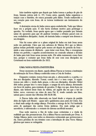 Monergismo.com – “Ao Senhor pertence a salvação” (Jonas 2:9)
www.monergismo.com
9
João também registra que depois que Judas tomou o pedaço de pão de
Jesus, Satanás entrou nele (v. 27). Como antes, quando Judas organizou a
traição com o Sinédrio, ele estava possuído pelo diabo. Tendo endurecido o
seu coração para com Jesus, ele se tornou totalmente um instrumento do
maligno.
A destruição eterna de Judas estava agora estabelecida. Tudo que faltava
fazer era a própria ação. E não havia nenhum motivo para prolongar a
questão. Na verdade, Jesus queria agora que o traidor possuído por Satanás
saísse do aposento para que ele pudesse terminar a refeição pascal com os
seus verdadeiros discípulos. Assim, ele instruiu Judas a cumprir sem demora o
seu desígnio.
Não há como saber se o plano original de Judas era trair Jesus nessa
noite em particular. Claro que nós sabemos de Mateus 26.5 que os líderes
judeus teriam preferido esperar pelo menos até depois do período da festa –
ainda a uma semana de distância – para tratar com Jesus. Mas o cronograma
divino era perfeito, e aqueles acontecimentos no cenáculo selaram a decisão
de Judas para trair Jesus nessa mesma noite. Ele sabia exatamente como fazer
isso, porque o costume que Jesus tinha de orar com seus discípulos no
Getsêmani era bem estabelecido (Jo 18.2).
UMA NOVA FESTA INSTITUÍDA
Desse momento em diante, aquela última Páscoa se tornou a instituição
da ordenação da Nova Aliança conhecida como a Ceia do Senhor.
Enquanto comiam, tomou Jesus um pão, e, abençoando-o, o partiu, e o
deu aos discípulos, dizendo: Tomai, comei; isto é o meu corpo. A seguir,
tomou um cálice e, tendo dado graças, o deu aos discípulos, dizendo: Bebei
dele todos; porque isto é o meu sangue, o sangue da nova aliança, derramado
em favor de muitos, para remissão de pecados. E digo-vos que, desta hora em
diante, não beberei deste fruto da videira, até aquele dia em que o hei de
beber, novo, convosco no reino de meu Pai. E, tendo cantado um hino,
saíram para o monte das Oliveiras (Mt 26.26-30).
A Páscoa tinha sido observada em Israel desde a véspera da partida
deles do Egito sob Moisés – quase mil e quinhentos anos antes de Cristo. Era
o ritual mais antigo da antiga aliança. Precedeu a entrega da lei. Foi instituída
antes de quaisquer das outras festas judaicas. Era mais antiga que o
sacerdócio, o tabernáculo e o restante do sistema sacrificial mosaico.
Essa noite marcou o fim de todas essas cerimônias e a vinda da
realidade que elas prenunciavam. Era a última Páscoa sancionada por Deus. A
Antiga Aliança, junto com todos os elementos cerimoniais que pertenceram a
ela, estava próxima do seu término com a introdução de uma Nova Aliança
gloriosa que nunca se extinguiria.
 