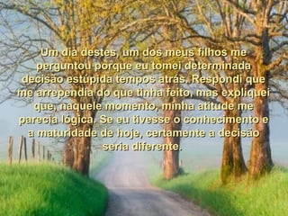 Um dia destes, um dos meus filhos me
   perguntou porque eu tomei determinada
decisão estúpida tempos atrás. Respondi que
me arrependia do que tinha feito, mas expliquei
  que, naquele momento, minha atitude me
parecia lógica. Se eu tivesse o conhecimento e
 a maturidade de hoje, certamente a decisão
                seria diferente.
 