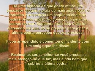 Há uma história de que gosto muito: um
pescador chegou a praia de madrugada para o
 trabalho e encontrou um saquinho cheio de
 pedras. Ainda no escuro começou a jogar as
 pedras no mar. Enquanto fazia isso o dia foi
clareando até que, ao se preparar para jogar a
   última pedra, percebeu que era preciosa!

Ficou arrependido e comentou o incidente com
           um amigo que lhe disse:

 - Realmente, seria melhor se você prestasse
 mais atenção no que faz, mas ainda bem que
           sobrou a última pedra!
 