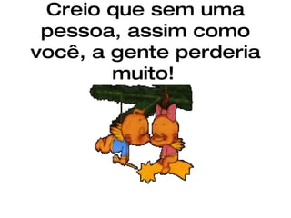 Creio que sem uma pessoa, assim como você, a gente perderia muito!   