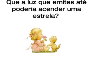 Que a luz que emites até poderia acender uma estrela?   