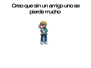 Creo que sin un amigo uno se pierde mucho   