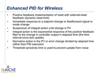 Enhanced PID for Wireless
• Positive feedback implementation of reset with external-reset
feedback (dynamic reset limit)
• Immediate response to a setpoint change or feedforward signal or
mode change
• Suspension of integral action until change in PV
• Integral action is the exponential response of the positive feedback
filter to the change in controller output in elapsed time (the time
interval since last update)
• Derivative action is the PV or error change divided by elapsed time
rather than PID execution
• Threshold sensitivity limit is used to prevent update from noise
 