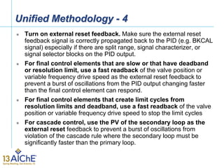 Unified Methodology - 4
 Turn on external reset feedback. Make sure the external reset
feedback signal is correctly propagated back to the PID (e.g. BKCAL
signal) especially if there are split range, signal characterizer, or
signal selector blocks on the PID output.
 For final control elements that are slow or that have deadband
or resolution limit, use a fast readback of the valve position or
variable frequency drive speed as the external reset feedback to
prevent a burst of oscillations from the PID output changing faster
than the final control element can respond.
 For final control elements that create limit cycles from
resolution limits and deadband, use a fast readback of the valve
position or variable frequency drive speed to stop the limit cycles
 For cascade control, use the PV of the secondary loop as the
external reset feedback to prevent a burst of oscillations from
violation of the cascade rule where the secondary loop must be
significantly faster than the primary loop.
 