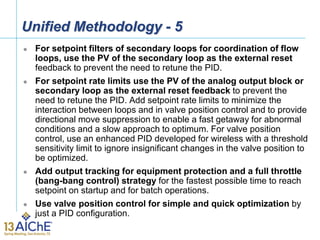 Unified Methodology - 5
 For setpoint filters of secondary loops for coordination of flow
loops, use the PV of the secondary loop as the external reset
feedback to prevent the need to retune the PID.
 For setpoint rate limits use the PV of the analog output block or
secondary loop as the external reset feedback to prevent the
need to retune the PID. Add setpoint rate limits to minimize the
interaction between loops and in valve position control and to provide
directional move suppression to enable a fast getaway for abnormal
conditions and a slow approach to optimum. For valve position
control, use an enhanced PID developed for wireless with a threshold
sensitivity limit to ignore insignificant changes in the valve position to
be optimized.
 Add output tracking for equipment protection and a full throttle
(bang-bang control) strategy for the fastest possible time to reach
setpoint on startup and for batch operations.
 Use valve position control for simple and quick optimization by
just a PID configuration.
 