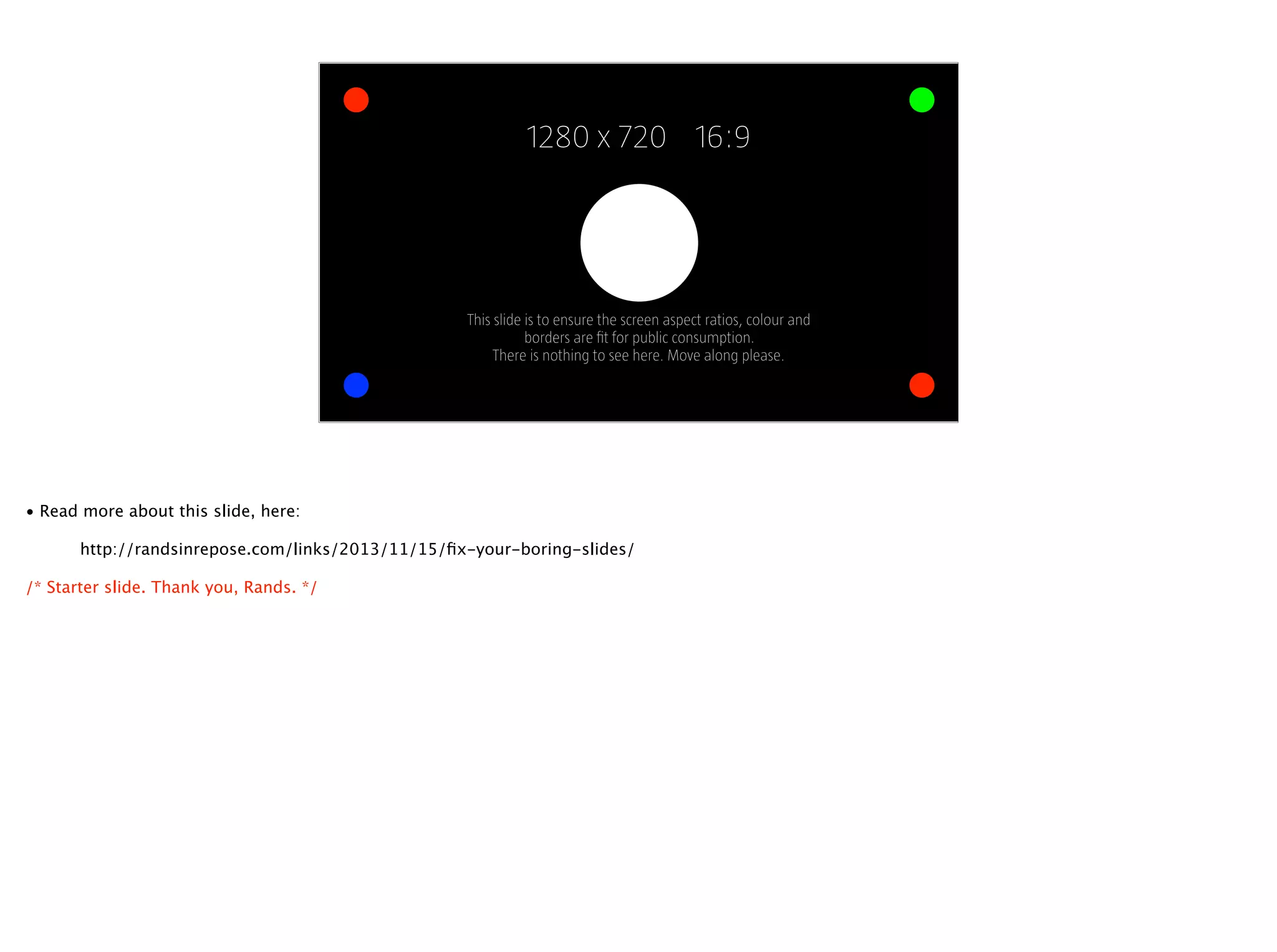 1280 x 720 16:9
This slide is to ensure the screen aspect ratios, colour and  
borders are ﬁt for public consumption.
There is nothing to see here. Move along please.
• Read more about this slide, here:
http://randsinrepose.com/links/2013/11/15/ﬁx-your-boring-slides/
/* Starter slide. Thank you, Rands. */
 