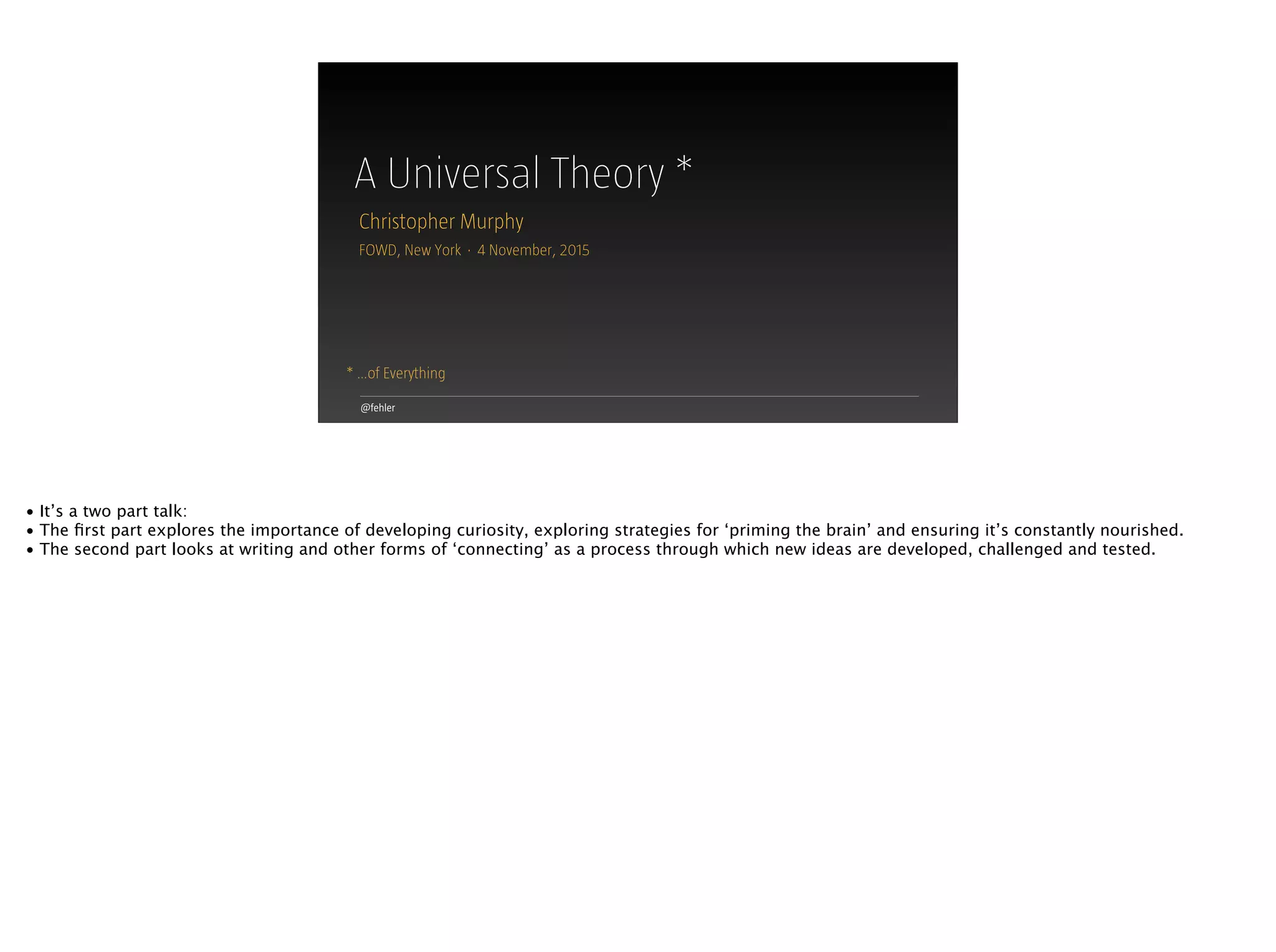 A Universal Theory *
@fehler
* …of Everything
Christopher Murphy
FOWD, New York · 4 November, 2015
• It’s a two part talk:
• The ﬁrst part explores the importance of developing curiosity, exploring strategies for ‘priming the brain’ and ensuring it’s constantly nourished.
• The second part looks at writing and other forms of ‘connecting’ as a process through which new ideas are developed, challenged and tested.
 
