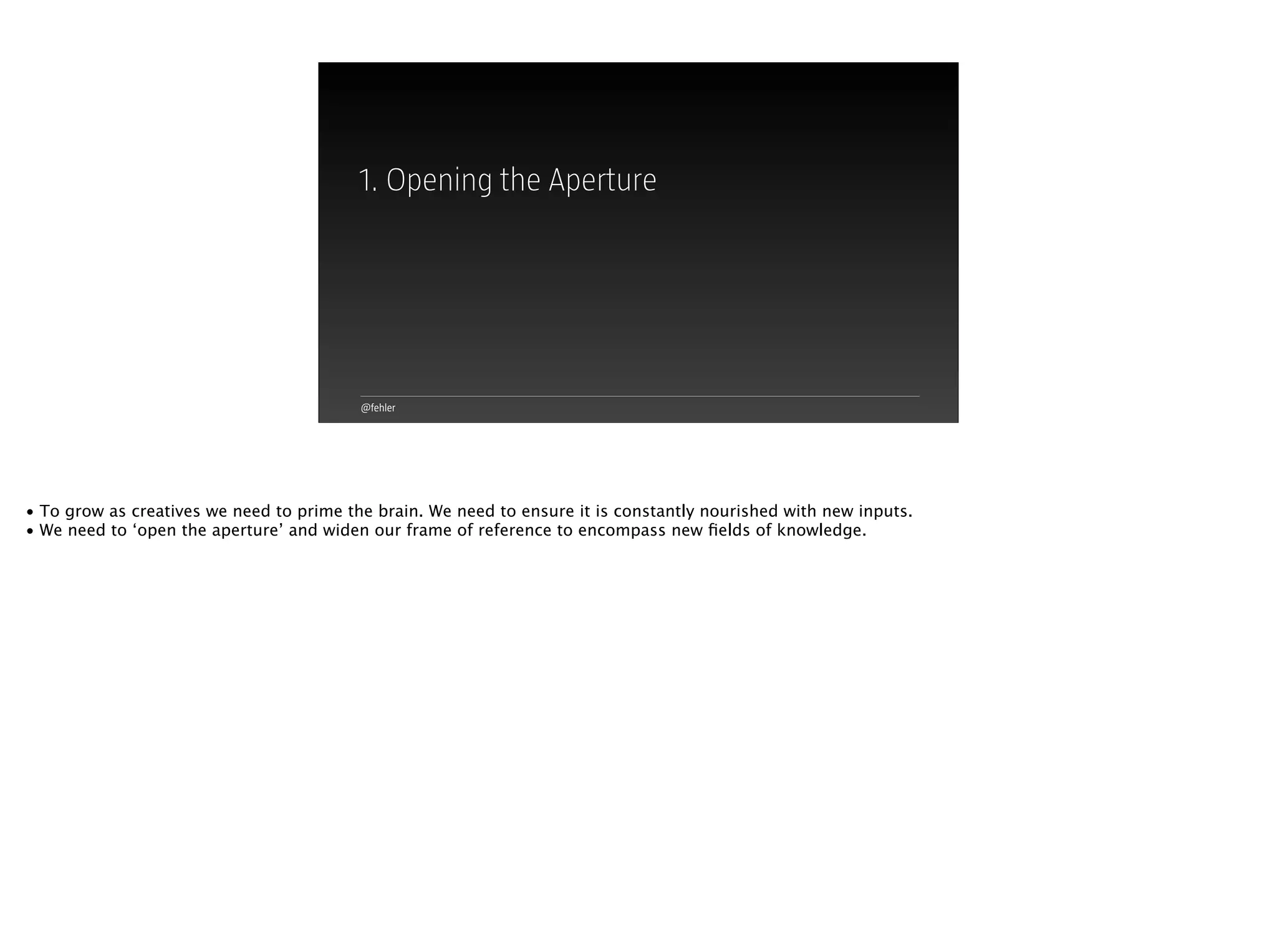 @fehler
1. Opening the Aperture
• To grow as creatives we need to prime the brain. We need to ensure it is constantly nourished with new inputs.
• We need to ‘open the aperture’ and widen our frame of reference to encompass new ﬁelds of knowledge.
 