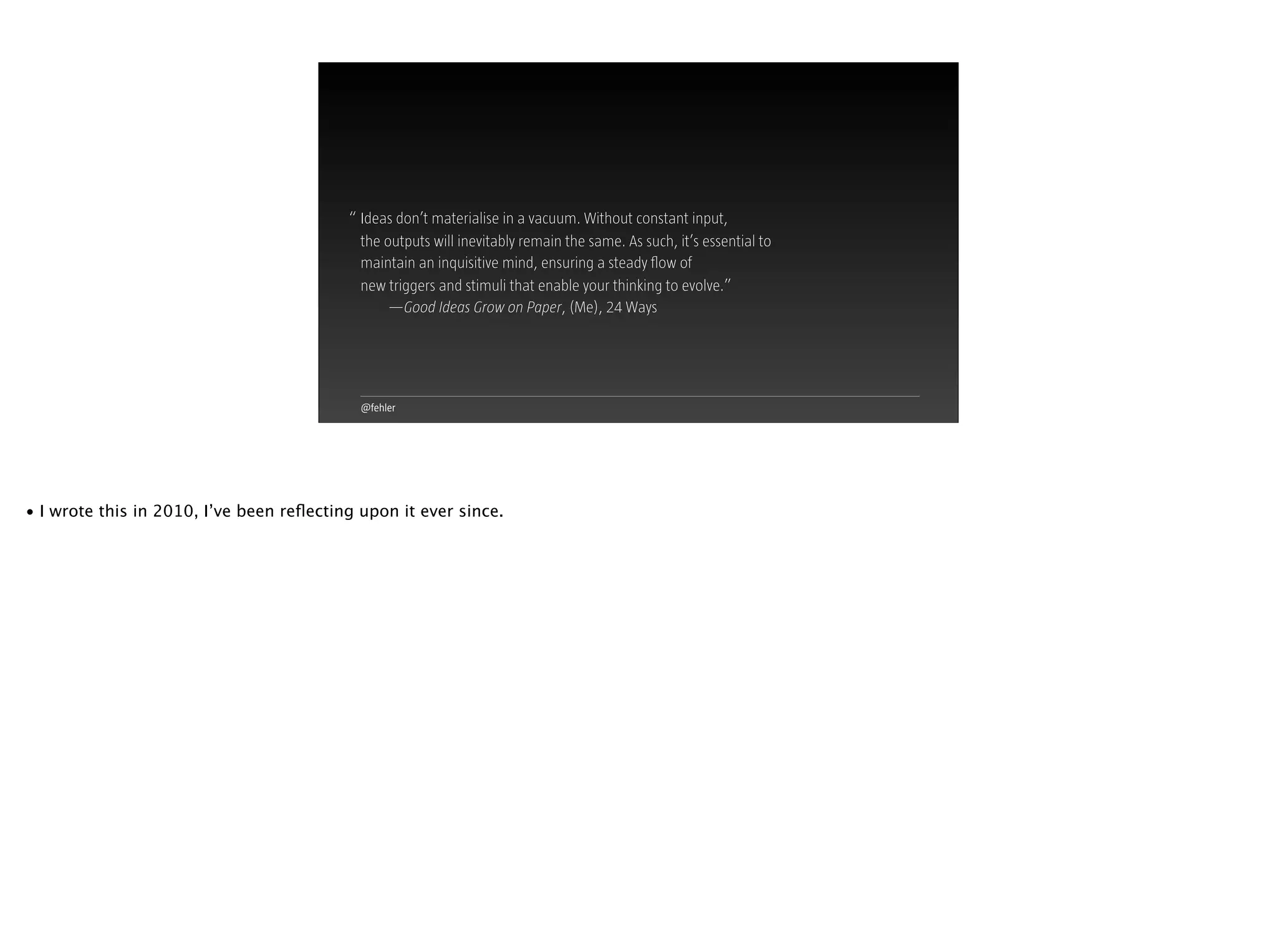 @fehler
Ideas don’t materialise in a vacuum. Without constant input,  
the outputs will inevitably remain the same. As such, it’s essential to
maintain an inquisitive mind, ensuring a steady ﬂow of  
new triggers and stimuli that enable your thinking to evolve.”
—Good Ideas Grow on Paper, (Me), 24 Ways
“
• I wrote this in 2010, I’ve been reﬂecting upon it ever since.
 