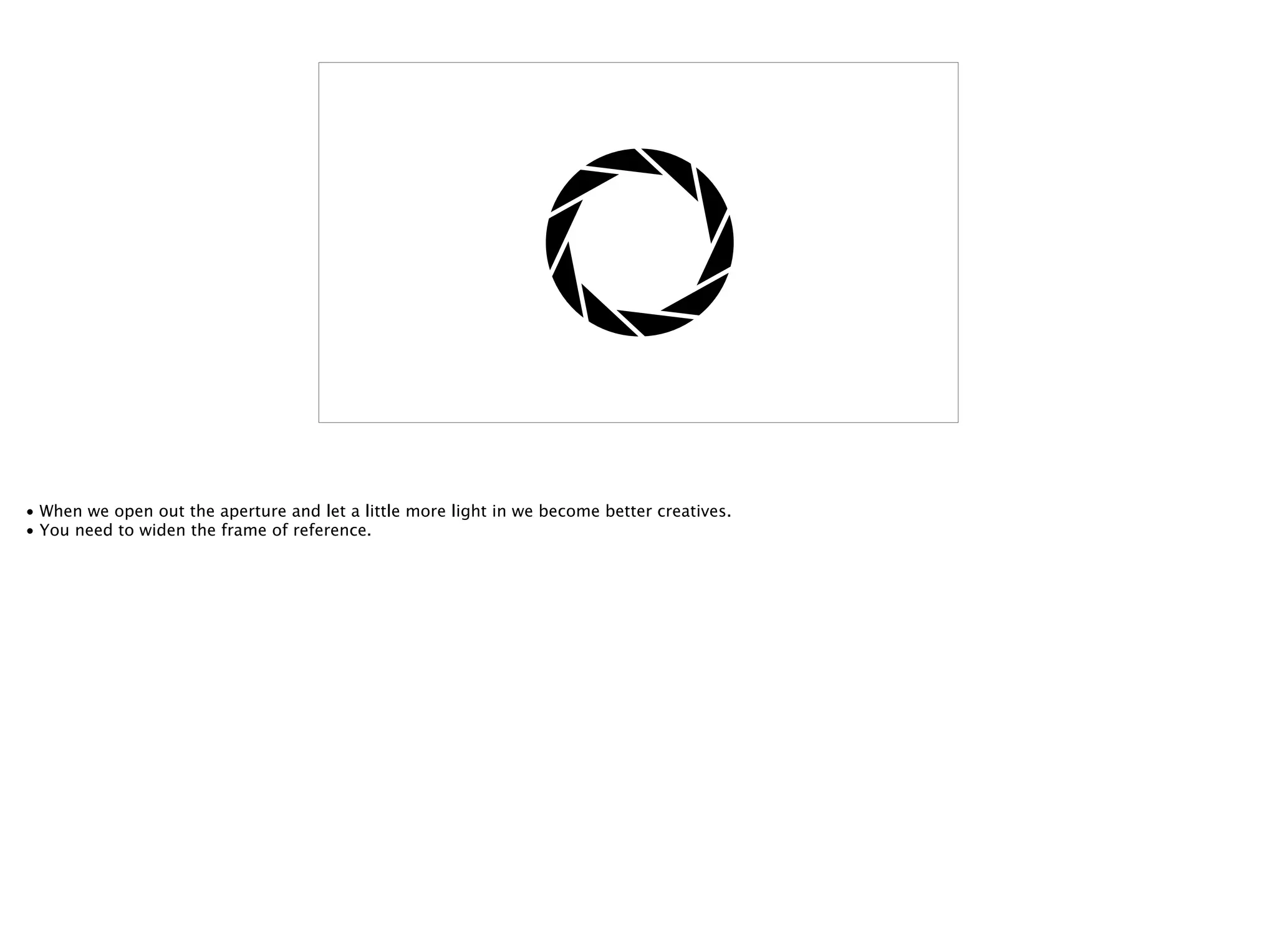 • When we open out the aperture and let a little more light in we become better creatives.
• You need to widen the frame of reference.
 