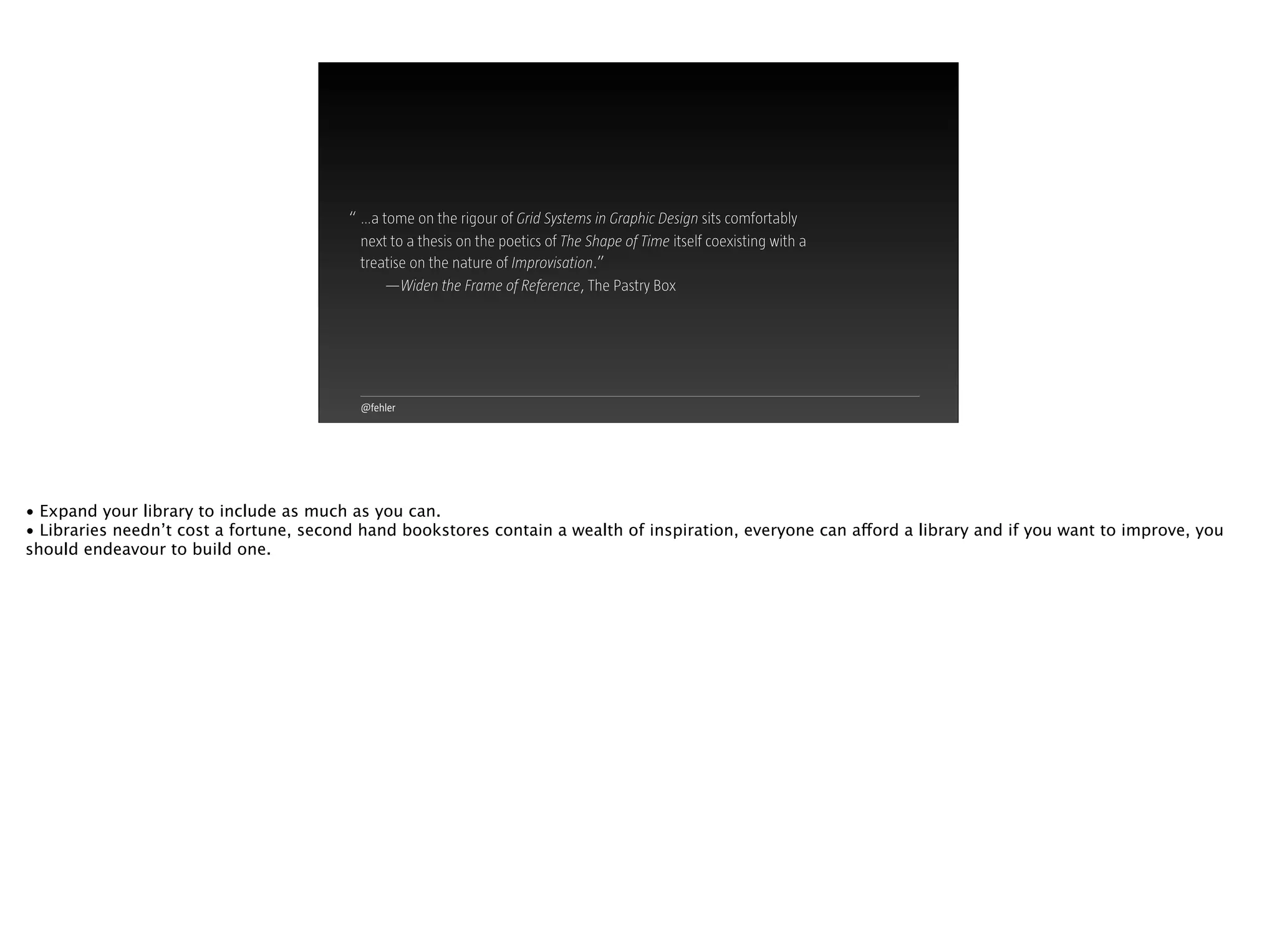 @fehler
…a tome on the rigour of Grid Systems in Graphic Design sits comfortably
next to a thesis on the poetics of The Shape of Time itself coexisting with a
treatise on the nature of Improvisation.”
—Widen the Frame of Reference, The Pastry Box
“
• Expand your library to include as much as you can.
• Libraries needn’t cost a fortune, second hand bookstores contain a wealth of inspiration, everyone can afford a library and if you want to improve, you
should endeavour to build one.
 