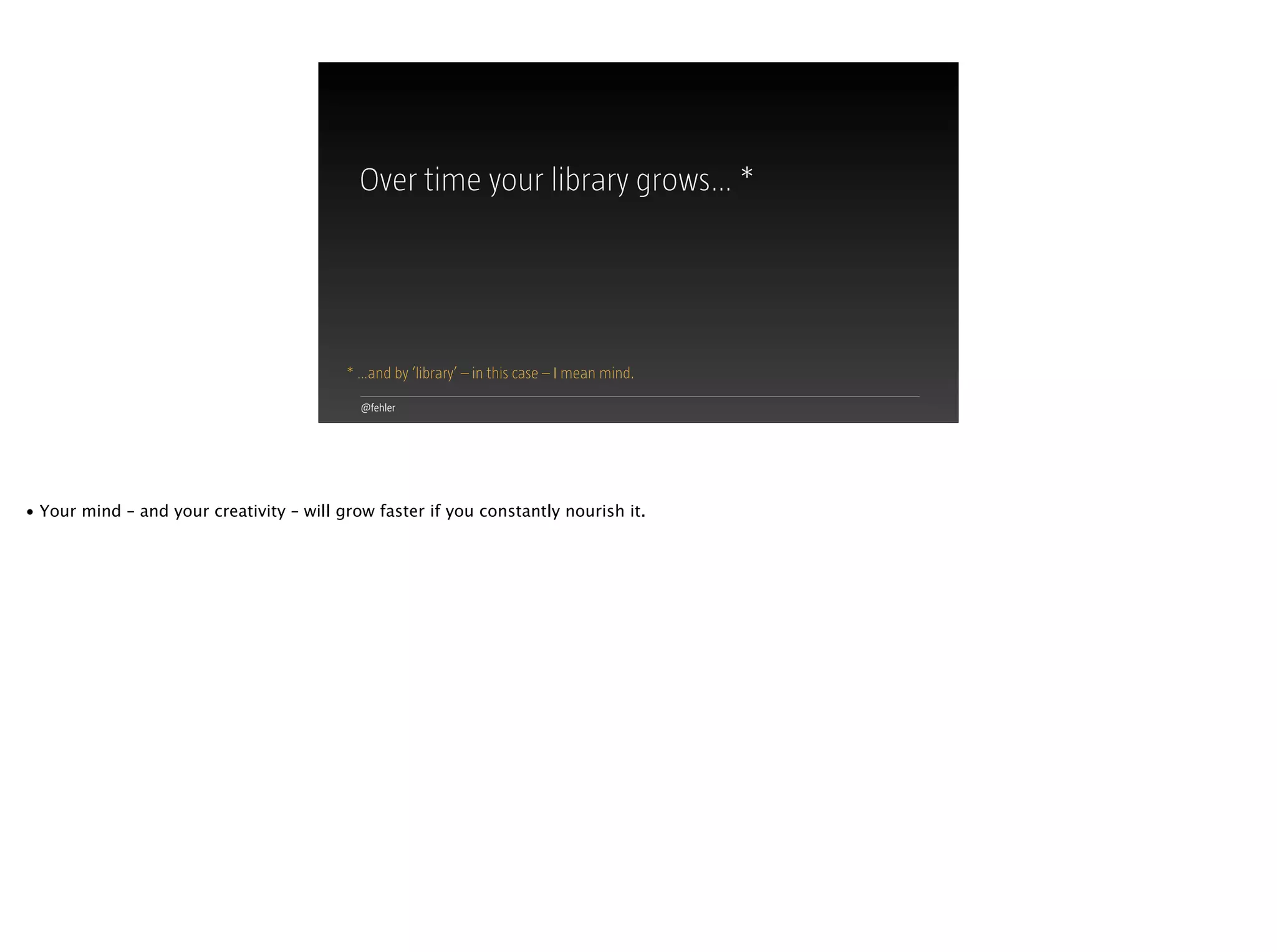 @fehler
Over time your library grows… *
* …and by ‘library’ – in this case – I mean mind.
• Your mind – and your creativity – will grow faster if you constantly nourish it.
 