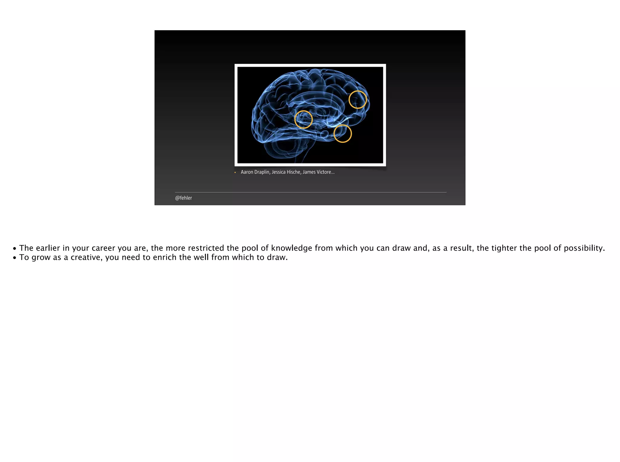 @fehler
• Aaron Draplin, Jessica Hische, James Victore…
• The earlier in your career you are, the more restricted the pool of knowledge from which you can draw and, as a result, the tighter the pool of possibility.
• To grow as a creative, you need to enrich the well from which to draw.
 
