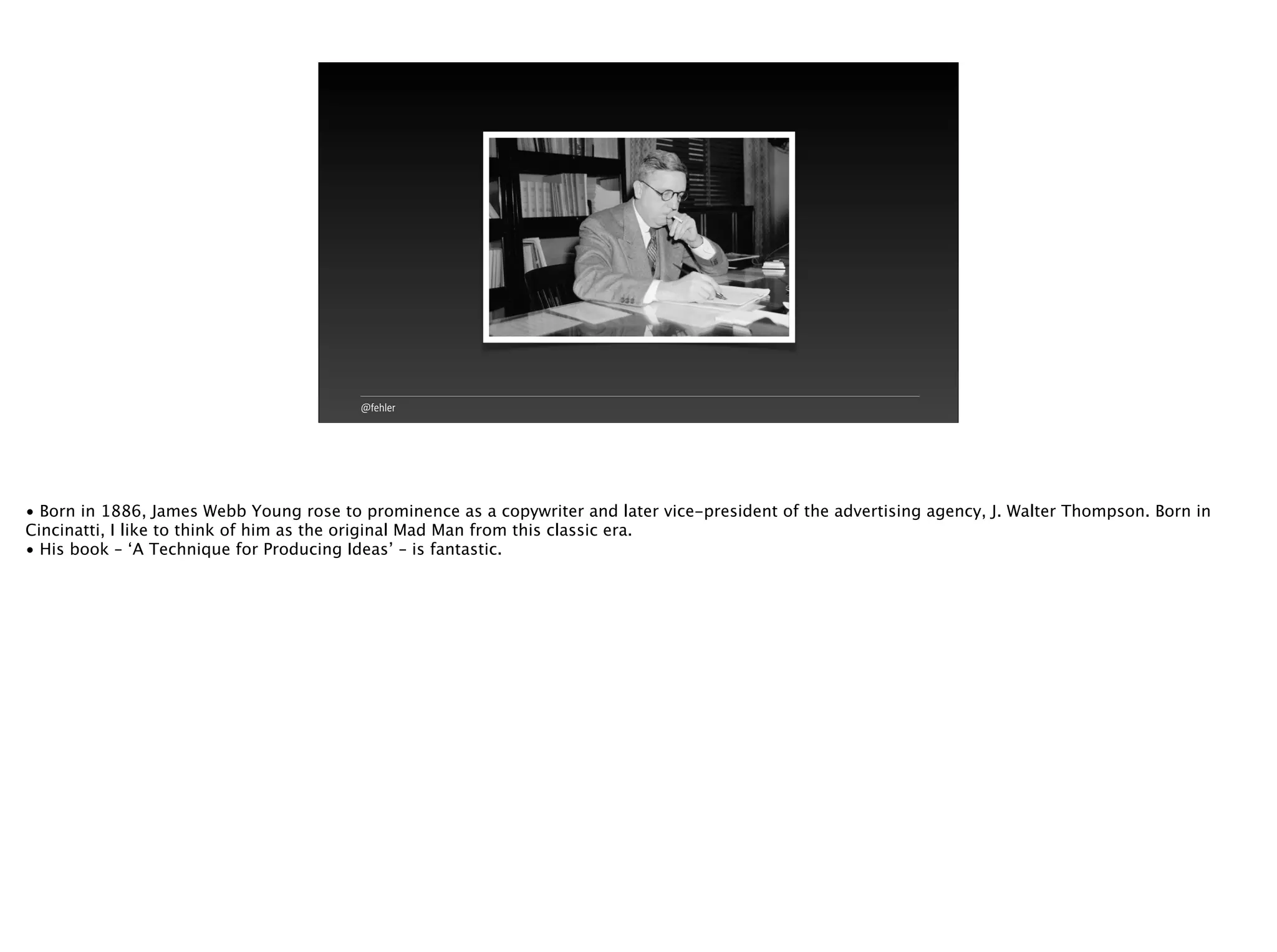 @fehler
• Born in 1886, James Webb Young rose to prominence as a copywriter and later vice-president of the advertising agency, J. Walter Thompson. Born in
Cincinatti, I like to think of him as the original Mad Man from this classic era.
• His book – ‘A Technique for Producing Ideas’ – is fantastic.
 