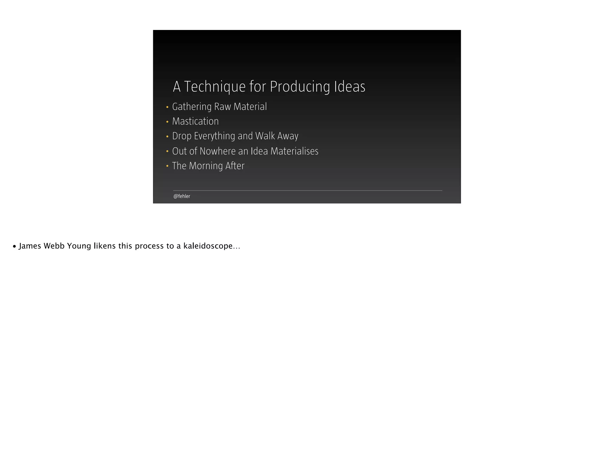 @fehler
A Technique for Producing Ideas
• Gathering Raw Material
• Mastication
• Drop Everything and Walk Away
• Out of Nowhere an Idea Materialises
• The Morning After
• James Webb Young likens this process to a kaleidoscope…
 