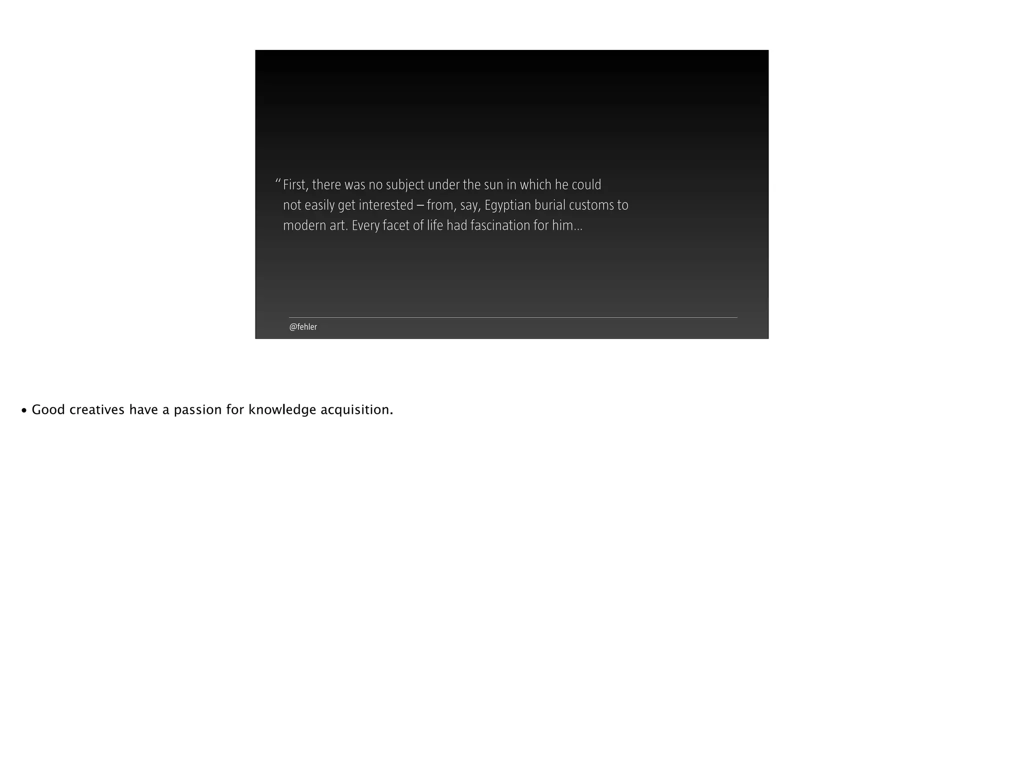 @fehler
First, there was no subject under the sun in which he could  
not easily get interested – from, say, Egyptian burial customs to
modern art. Every facet of life had fascination for him…
“
• Good creatives have a passion for knowledge acquisition.
 