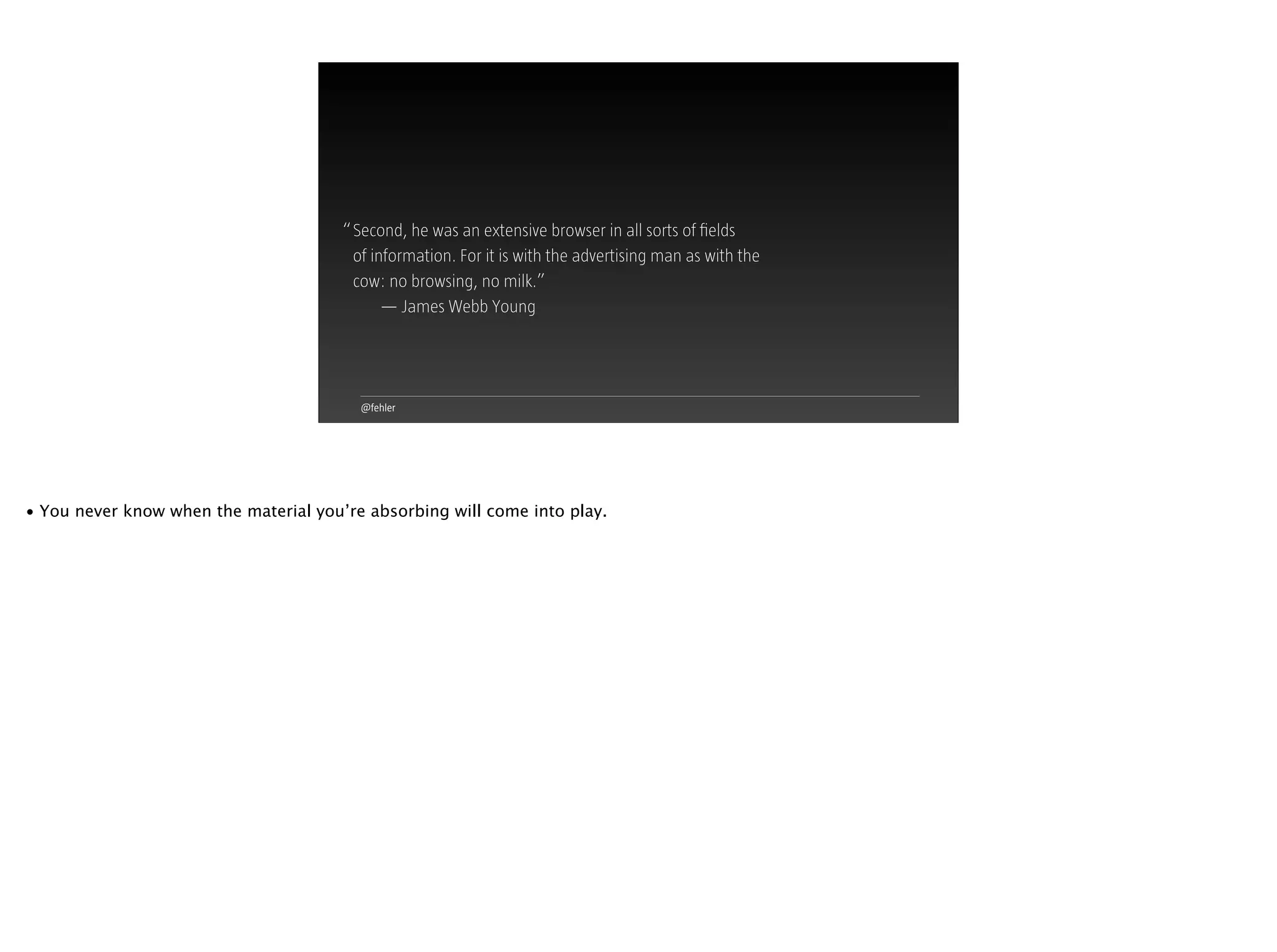 @fehler
Second, he was an extensive browser in all sorts of ﬁelds  
of information. For it is with the advertising man as with the  
cow: no browsing, no milk.”
— James Webb Young
“
• You never know when the material you’re absorbing will come into play.
 