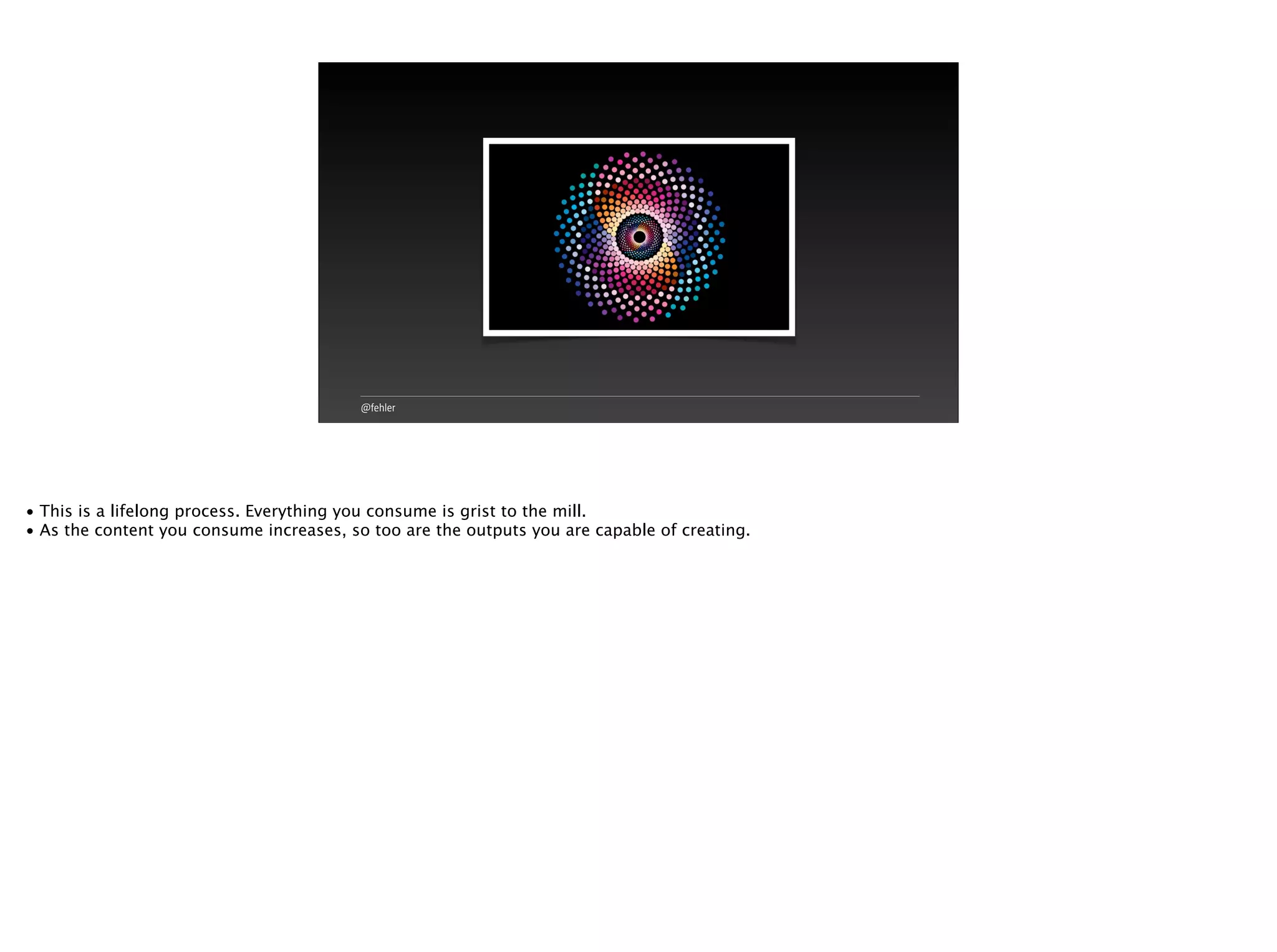 @fehler
• This is a lifelong process. Everything you consume is grist to the mill.
• As the content you consume increases, so too are the outputs you are capable of creating.
 