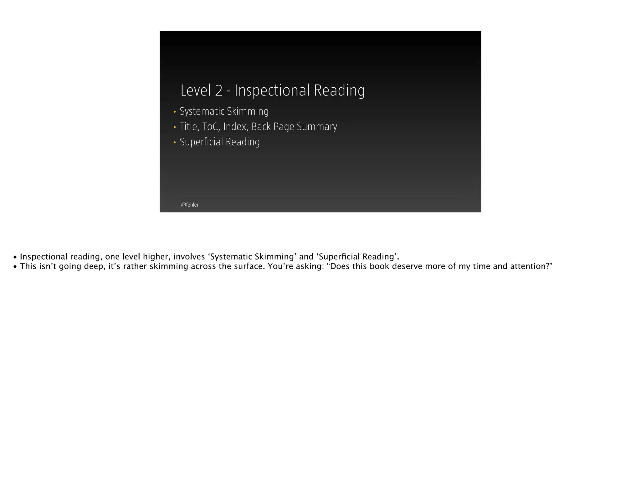 @fehler
Level 2 - Inspectional Reading
• Systematic Skimming
• Title, ToC, Index, Back Page Summary
• Superﬁcial Reading
• Inspectional reading, one level higher, involves ‘Systematic Skimming’ and ‘Superﬁcial Reading’.
• This isn’t going deep, it’s rather skimming across the surface. You’re asking: “Does this book deserve more of my time and attention?”
 