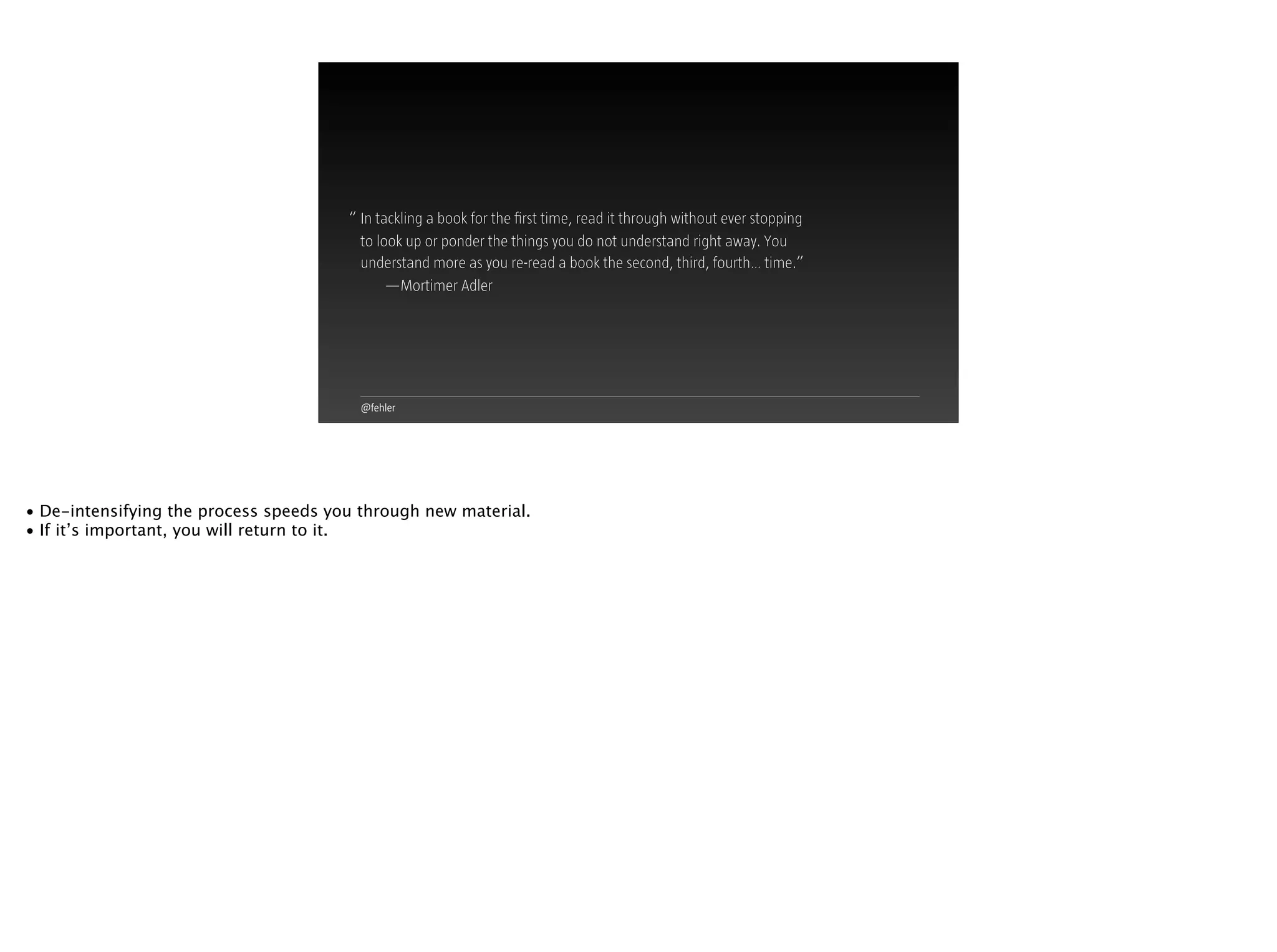 @fehler
In tackling a book for the ﬁrst time, read it through without ever stopping
to look up or ponder the things you do not understand right away. You
understand more as you re-read a book the second, third, fourth… time.”
—Mortimer Adler
“
• De-intensifying the process speeds you through new material.
• If it’s important, you will return to it.
 