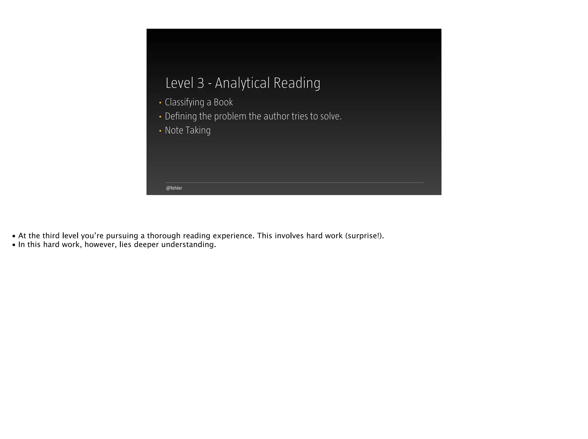 @fehler
Level 3 - Analytical Reading
• Classifying a Book
• Deﬁning the problem the author tries to solve.
• Note Taking
• At the third level you’re pursuing a thorough reading experience. This involves hard work (surprise!).
• In this hard work, however, lies deeper understanding.
 