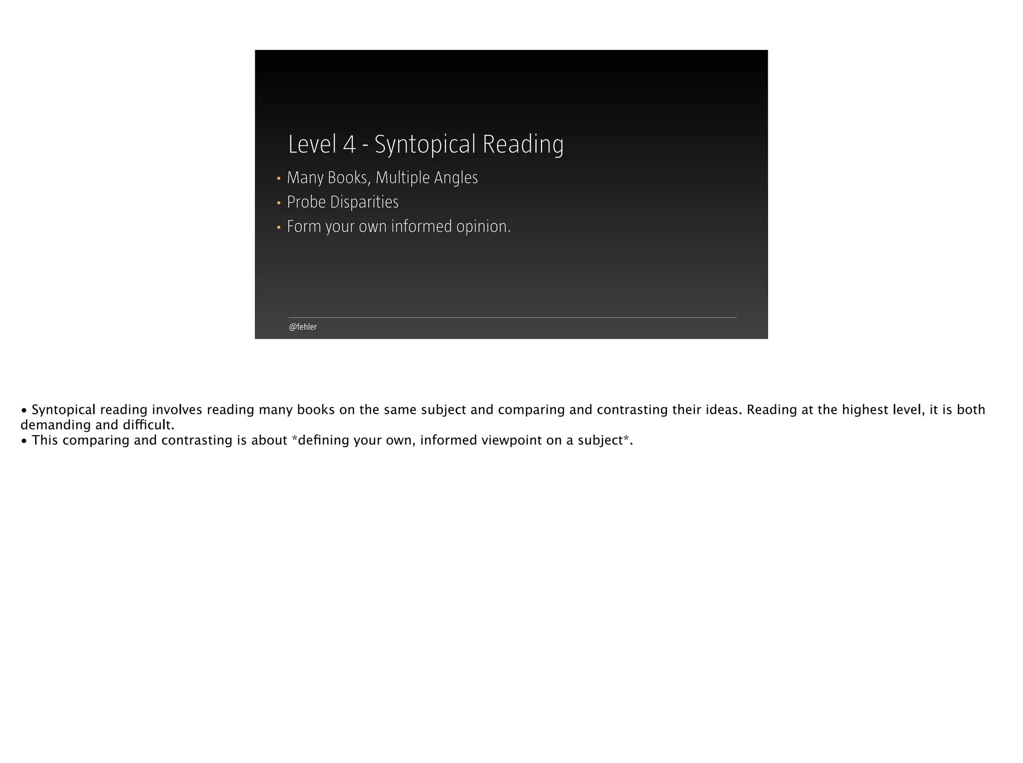 @fehler
Level 4 - Syntopical Reading
• Many Books, Multiple Angles
• Probe Disparities
• Form your own informed opinion.
• Syntopical reading involves reading many books on the same subject and comparing and contrasting their ideas. Reading at the highest level, it is both
demanding and difficult.
• This comparing and contrasting is about *deﬁning your own, informed viewpoint on a subject*.
 
