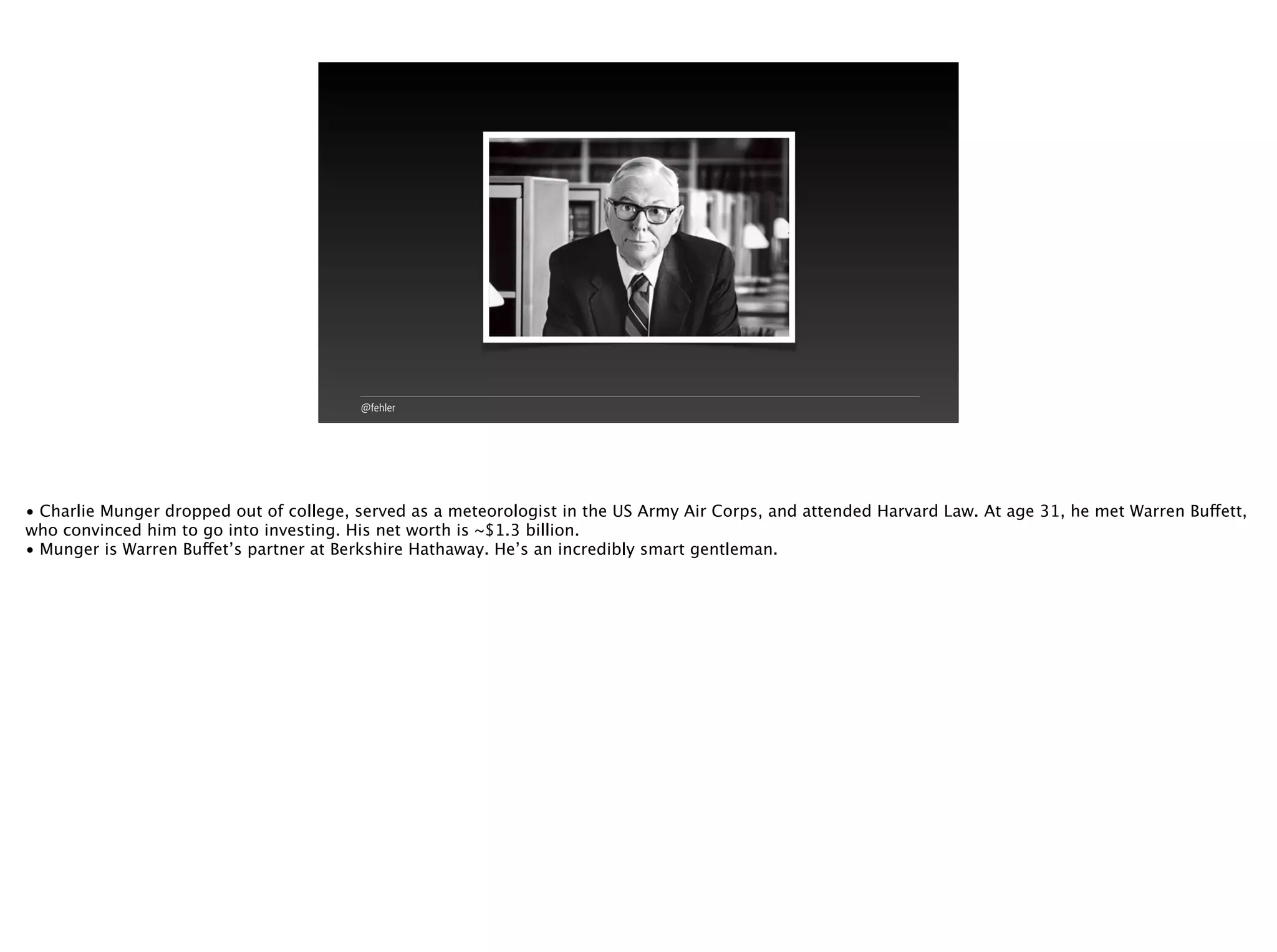 @fehler
• Charlie Munger dropped out of college, served as a meteorologist in the US Army Air Corps, and attended Harvard Law. At age 31, he met Warren Buffett,
who convinced him to go into investing. His net worth is ~$1.3 billion.
• Munger is Warren Buffet’s partner at Berkshire Hathaway. He’s an incredibly smart gentleman.
 