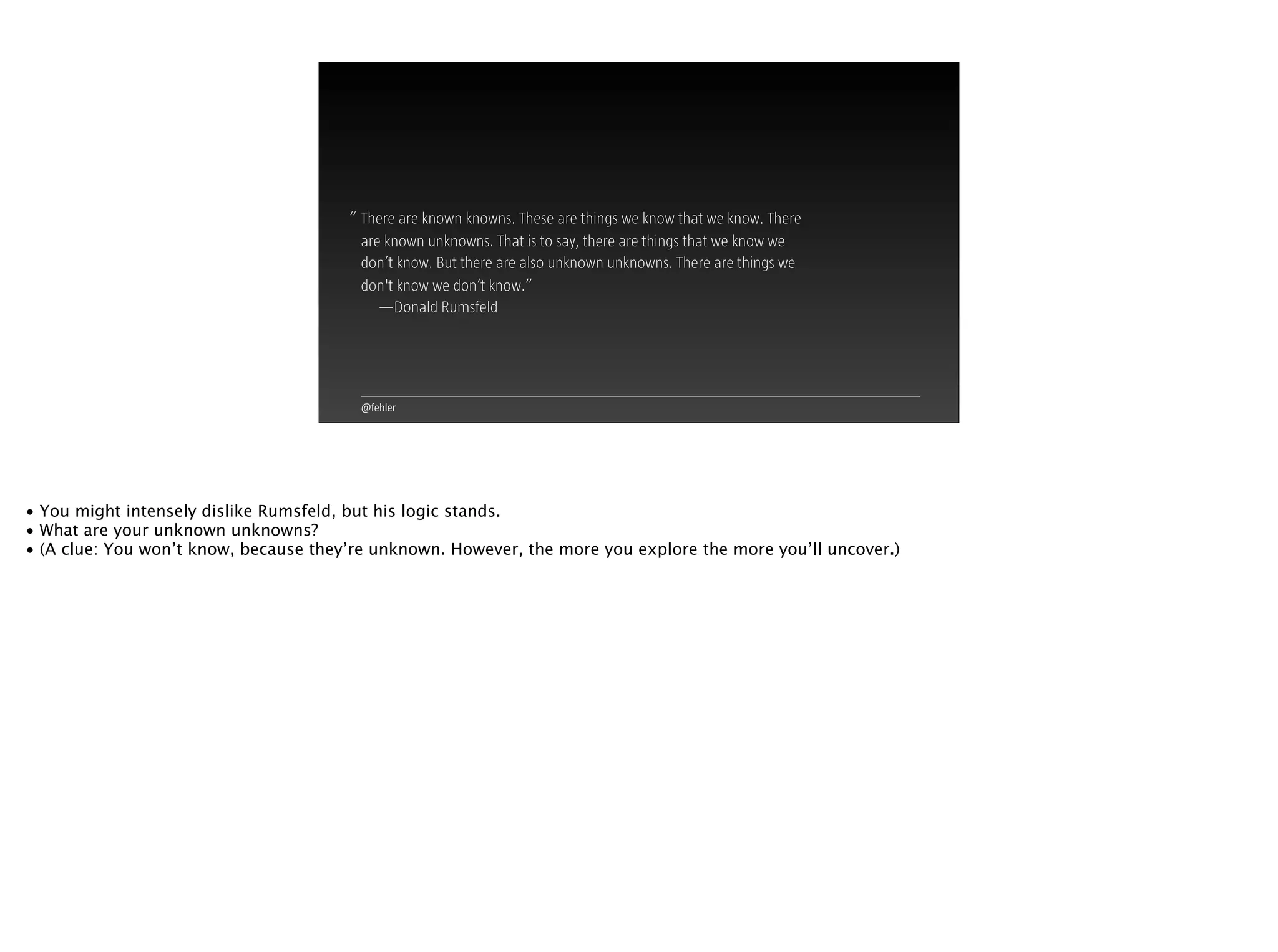 @fehler
“ There are known knowns. These are things we know that we know. There
are known unknowns. That is to say, there are things that we know we
don’t know. But there are also unknown unknowns. There are things we
don't know we don’t know.”
—Donald Rumsfeld
• You might intensely dislike Rumsfeld, but his logic stands.
• What are your unknown unknowns?
• (A clue: You won’t know, because they’re unknown. However, the more you explore the more you’ll uncover.)
 