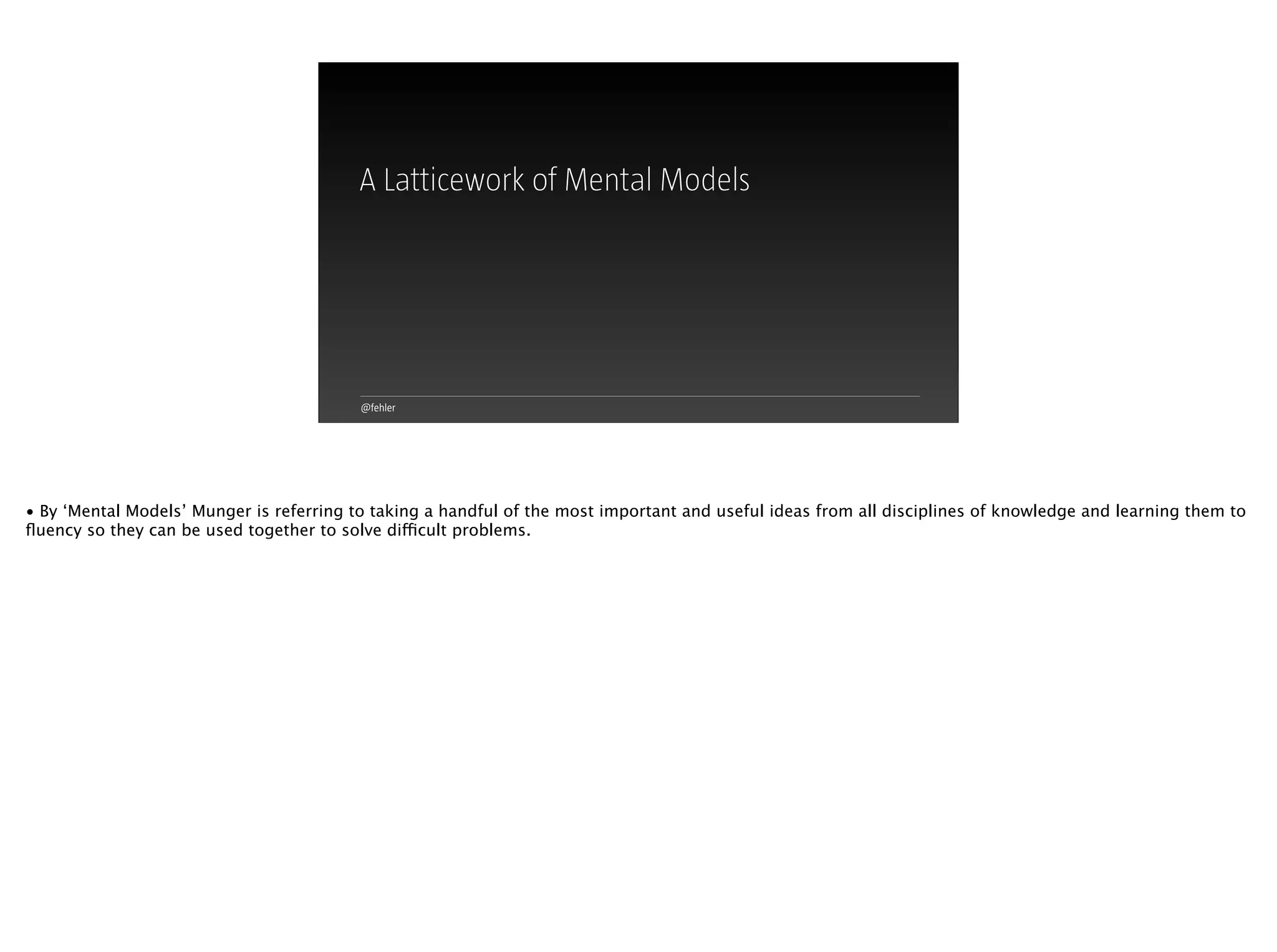 @fehler
A Latticework of Mental Models
• By ‘Mental Models’ Munger is referring to taking a handful of the most important and useful ideas from all disciplines of knowledge and learning them to
ﬂuency so they can be used together to solve difficult problems.
 
