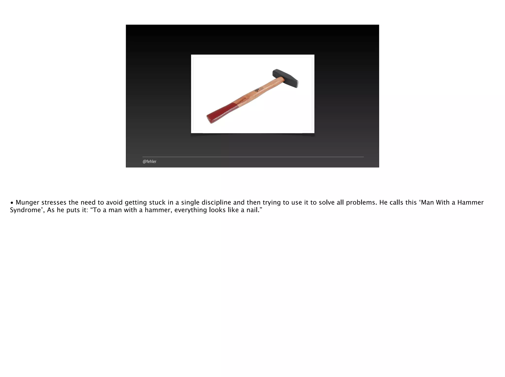 @fehler
• Munger stresses the need to avoid getting stuck in a single discipline and then trying to use it to solve all problems. He calls this ‘Man With a Hammer
Syndrome’, As he puts it: “To a man with a hammer, everything looks like a nail.”
 