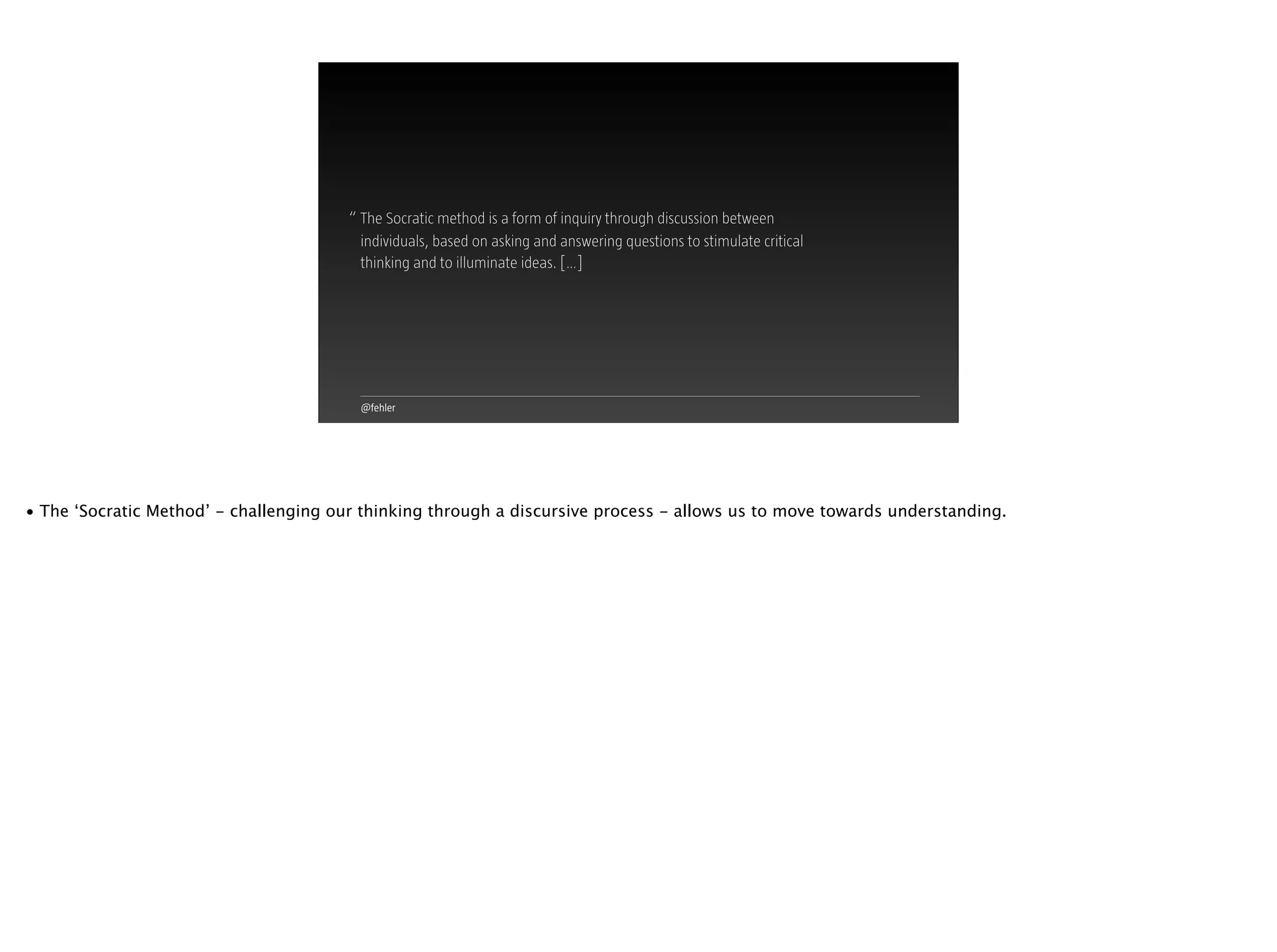 @fehler
“ The Socratic method is a form of inquiry through discussion between
individuals, based on asking and answering questions to stimulate critical
thinking and to illuminate ideas. […]
• The ‘Socratic Method’ - challenging our thinking through a discursive process - allows us to move towards understanding.
 