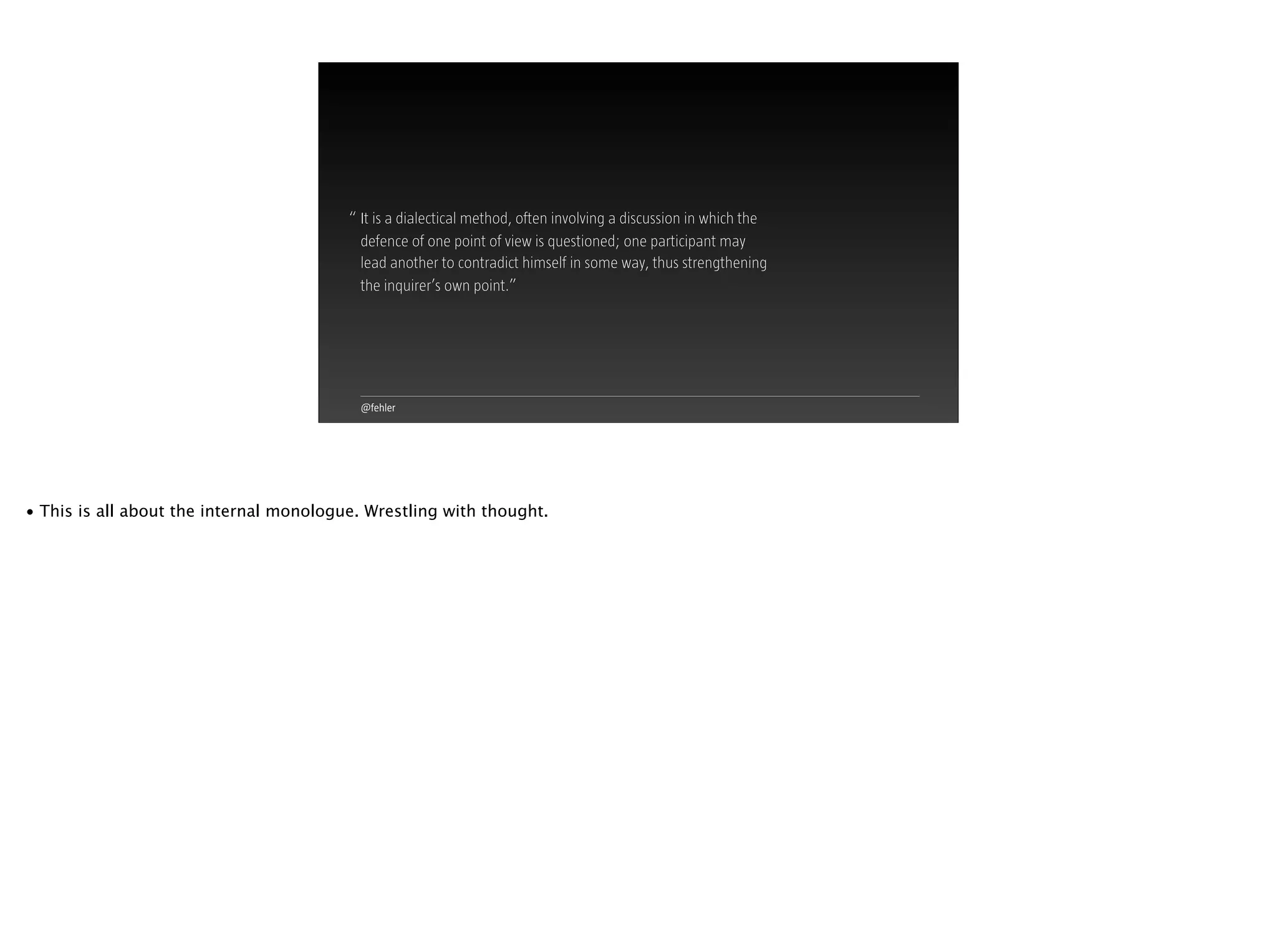 @fehler
“ It is a dialectical method, often involving a discussion in which the
defence of one point of view is questioned; one participant may  
lead another to contradict himself in some way, thus strengthening  
the inquirer’s own point.”
• This is all about the internal monologue. Wrestling with thought.
 