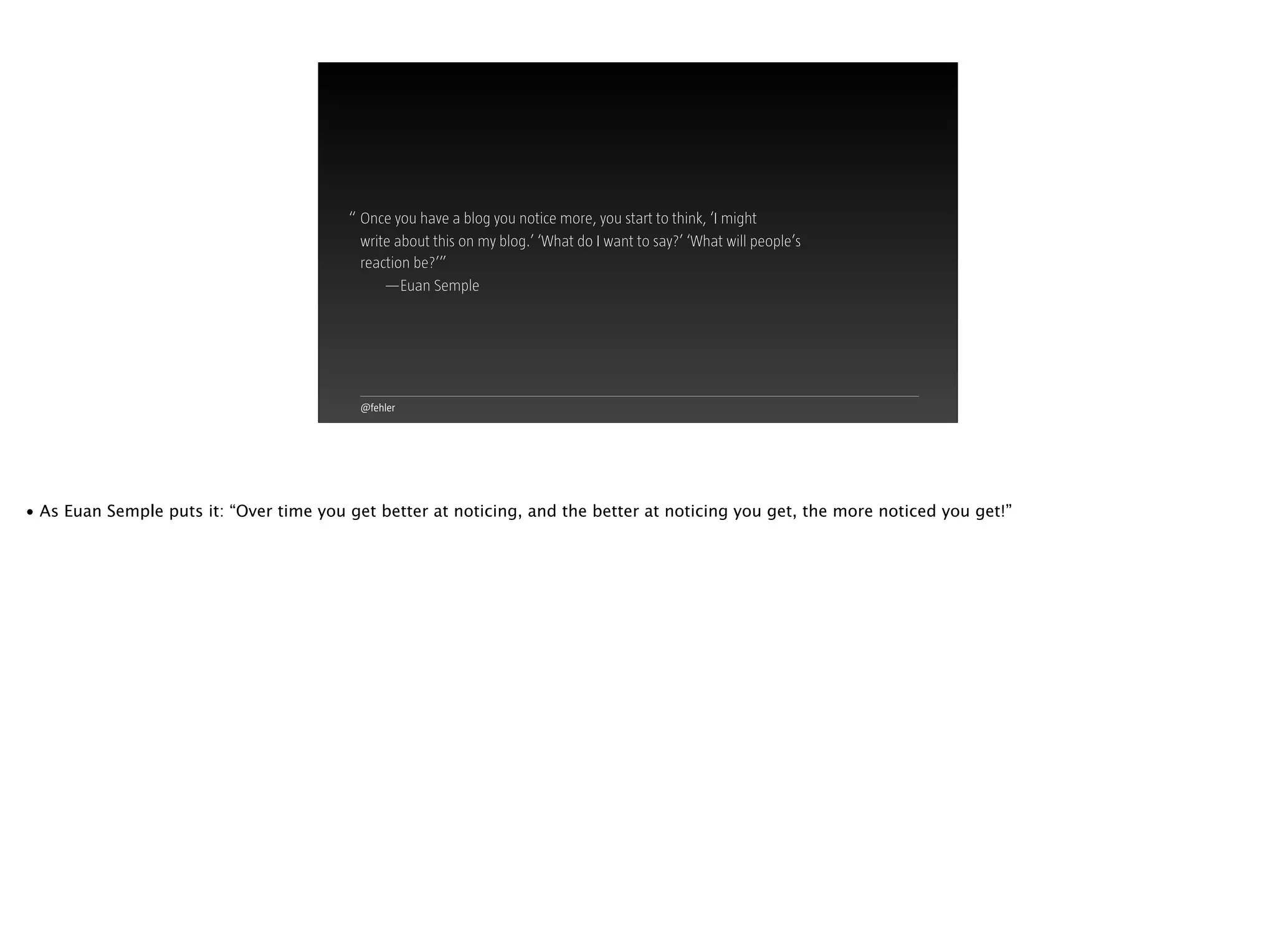 @fehler
Once you have a blog you notice more, you start to think, ‘I might  
write about this on my blog.’ ‘What do I want to say?’ ‘What will people’s
reaction be?’”
—Euan Semple
“
• As Euan Semple puts it: “Over time you get better at noticing, and the better at noticing you get, the more noticed you get!”
 