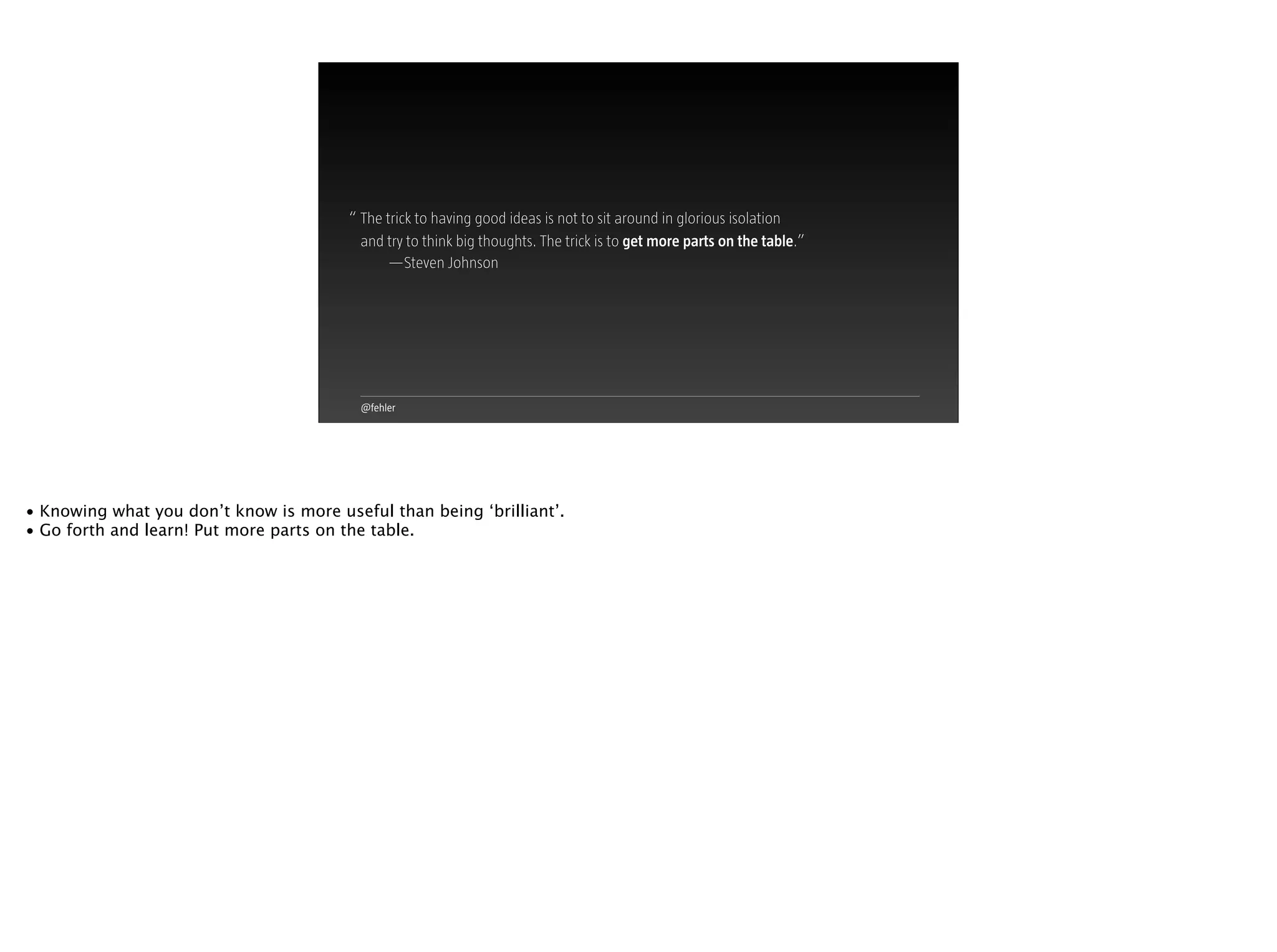 @fehler
The trick to having good ideas is not to sit around in glorious isolation
and try to think big thoughts. The trick is to get more parts on the table.”
—Steven Johnson
“
• Knowing what you don’t know is more useful than being ‘brilliant’.
• Go forth and learn! Put more parts on the table.
 