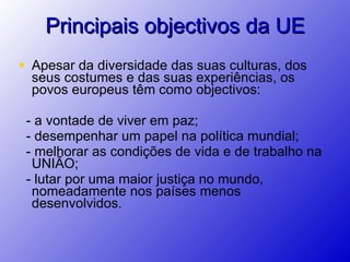 Apesar da diversidade das suas culturas, dos seus costumes e das suas experiências, os povos europeus têm como objectivos: - a vontade de viver em paz;  - desempenhar um papel na política mundial; - melhorar as condições de vida e de trabalho na  UNIÃO; - lutar por uma maior justiça no mundo, nomeadamente nos países menos desenvolvidos. Principais objectivos da UE 