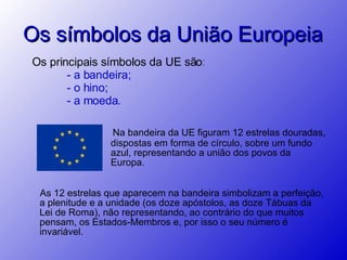 Os símbolos da União Europeia Na bandeira da UE figuram 12 estrelas douradas, dispostas em forma de círculo, sobre um fundo azul, representando a união dos povos da Europa.  Os principais símbolos da UE são: - a bandeira;  - o hino; - a moeda.   As 12 estrelas que aparecem na bandeira simbolizam a perfeição, a plenitude e a unidade (os doze apóstolos, as doze Tábuas da Lei de Roma), não representando, ao contrário do que muitos pensam, os Estados-Membros e, por isso o seu número é invariável. 