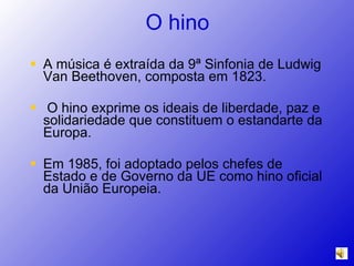 O hino A música é extraída da 9ª Sinfonia de Ludwig Van Beethoven, composta em 1823.  O hino exprime os ideais de liberdade, paz e solidariedade que constituem o estandarte da Europa. Em 1985, foi adoptado pelos chefes de Estado e de Governo da UE como hino oficial da União Europeia.  