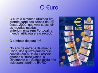 O euro é a moeda utilizada em grande parte dos países da UE desde 2002, que veio substituir as moedas usadas anteriormente (em Portugal, a moeda  utilizada era o escudo).  O símbolo do euro é €. No ano de entrada da moeda única, dos quinze países que constituíam a União Europeia, apenas o Reino Unido, a Dinamarca e a Suécia ainda não quiseram aderir ao EURO. O €uro 
