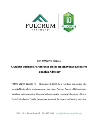 PAGE 1 OF 5 Bruce Brownell | 904.296.2563 | press@fulcrumpartnersllc.com
FOR IMMEDIATE RELEASE
A Unique Business Partnership Yields an Innovative Executive
Benefits Advisory
PONTE VEDRA BEACH, FL -- (December 12, 2017) As a year-long celebration of a
remarkable decade in business comes to a close, Fulcrum Partners LLC concludes
its tribute to its managing directors by honoring the company’s founding office in
Ponte Vedra Beach, Florida. Recognized as one of the largest and leading executive
 