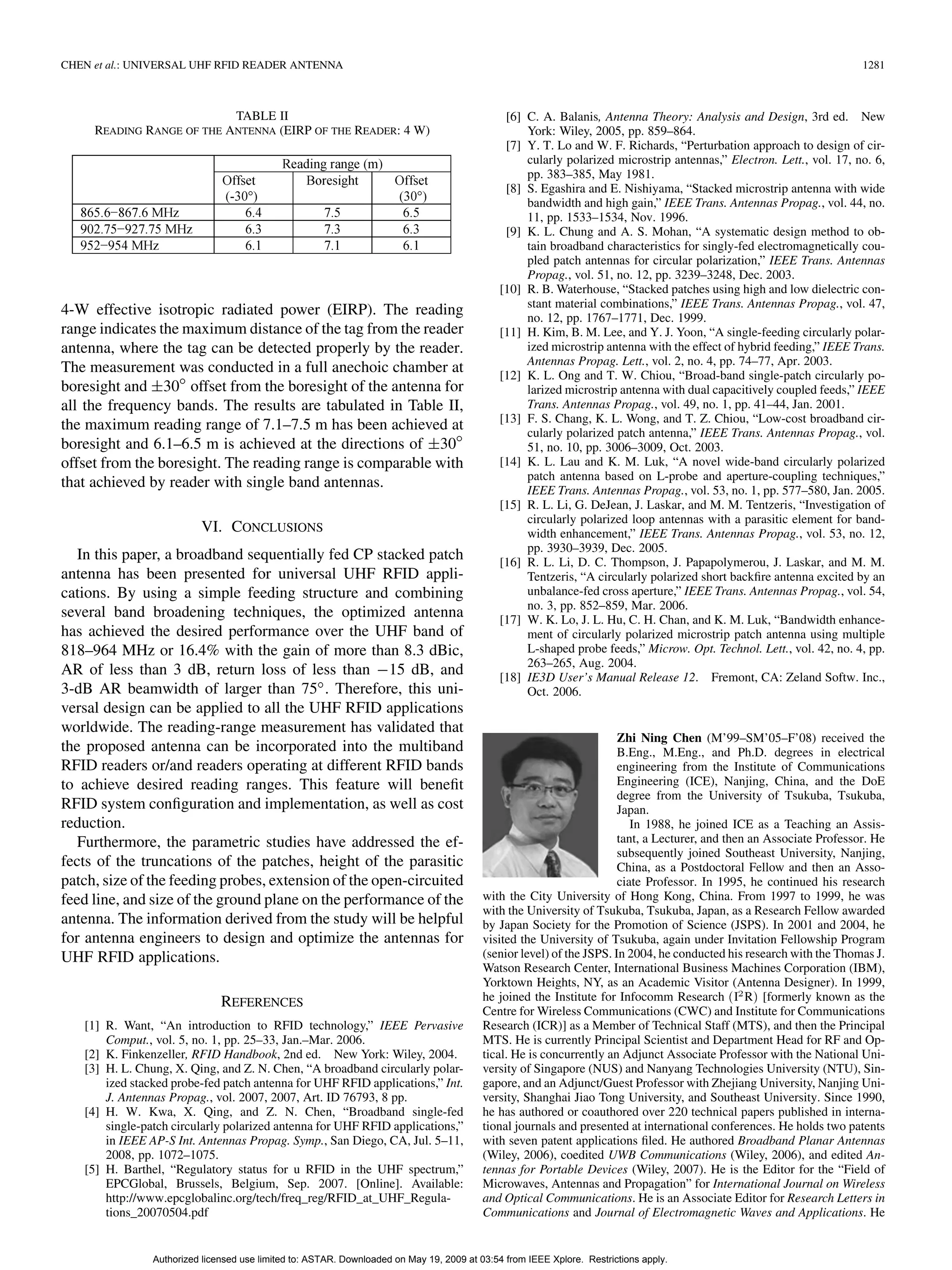 CHEN et al.: UNIVERSAL UHF RFID READER ANTENNA 1281
TABLE II
READING RANGE OF THE ANTENNA (EIRP OF THE READER: 4 W)
4-W effective isotropic radiated power (EIRP). The reading
range indicates the maximum distance of the tag from the reader
antenna, where the tag can be detected properly by the reader.
The measurement was conducted in a full anechoic chamber at
boresight and 30 offset from the boresight of the antenna for
all the frequency bands. The results are tabulated in Table II,
the maximum reading range of 7.1–7.5 m has been achieved at
boresight and 6.1–6.5 m is achieved at the directions of 30
offset from the boresight. The reading range is comparable with
that achieved by reader with single band antennas.
VI. CONCLUSIONS
In this paper, a broadband sequentially fed CP stacked patch
antenna has been presented for universal UHF RFID appli-
cations. By using a simple feeding structure and combining
several band broadening techniques, the optimized antenna
has achieved the desired performance over the UHF band of
818–964 MHz or 16.4% with the gain of more than 8.3 dBic,
AR of less than 3 dB, return loss of less than 15 dB, and
3-dB AR beamwidth of larger than 75 . Therefore, this uni-
versal design can be applied to all the UHF RFID applications
worldwide. The reading-range measurement has validated that
the proposed antenna can be incorporated into the multiband
RFID readers or/and readers operating at different RFID bands
to achieve desired reading ranges. This feature will beneﬁt
RFID system conﬁguration and implementation, as well as cost
reduction.
Furthermore, the parametric studies have addressed the ef-
fects of the truncations of the patches, height of the parasitic
patch, size of the feeding probes, extension of the open-circuited
feed line, and size of the ground plane on the performance of the
antenna. The information derived from the study will be helpful
for antenna engineers to design and optimize the antennas for
UHF RFID applications.
REFERENCES
[1] R. Want, “An introduction to RFID technology,” IEEE Pervasive
Comput., vol. 5, no. 1, pp. 25–33, Jan.–Mar. 2006.
[2] K. Finkenzeller, RFID Handbook, 2nd ed. New York: Wiley, 2004.
[3] H. L. Chung, X. Qing, and Z. N. Chen, “A broadband circularly polar-
ized stacked probe-fed patch antenna for UHF RFID applications,” Int.
J. Antennas Propag., vol. 2007, 2007, Art. ID 76793, 8 pp.
[4] H. W. Kwa, X. Qing, and Z. N. Chen, “Broadband single-fed
single-patch circularly polarized antenna for UHF RFID applications,”
in IEEE AP-S Int. Antennas Propag. Symp., San Diego, CA, Jul. 5–11,
2008, pp. 1072–1075.
[5] H. Barthel, “Regulatory status for u RFID in the UHF spectrum,”
EPCGlobal, Brussels, Belgium, Sep. 2007. [Online]. Available:
http://www.epcglobalinc.org/tech/freq_reg/RFID_at_UHF_Regula-
tions_20070504.pdf
[6] C. A. Balanis, Antenna Theory: Analysis and Design, 3rd ed. New
York: Wiley, 2005, pp. 859–864.
[7] Y. T. Lo and W. F. Richards, “Perturbation approach to design of cir-
cularly polarized microstrip antennas,” Electron. Lett., vol. 17, no. 6,
pp. 383–385, May 1981.
[8] S. Egashira and E. Nishiyama, “Stacked microstrip antenna with wide
bandwidth and high gain,” IEEE Trans. Antennas Propag., vol. 44, no.
11, pp. 1533–1534, Nov. 1996.
[9] K. L. Chung and A. S. Mohan, “A systematic design method to ob-
tain broadband characteristics for singly-fed electromagnetically cou-
pled patch antennas for circular polarization,” IEEE Trans. Antennas
Propag., vol. 51, no. 12, pp. 3239–3248, Dec. 2003.
[10] R. B. Waterhouse, “Stacked patches using high and low dielectric con-
stant material combinations,” IEEE Trans. Antennas Propag., vol. 47,
no. 12, pp. 1767–1771, Dec. 1999.
[11] H. Kim, B. M. Lee, and Y. J. Yoon, “A single-feeding circularly polar-
ized microstrip antenna with the effect of hybrid feeding,” IEEE Trans.
Antennas Propag. Lett., vol. 2, no. 4, pp. 74–77, Apr. 2003.
[12] K. L. Ong and T. W. Chiou, “Broad-band single-patch circularly po-
larized microstrip antenna with dual capacitively coupled feeds,” IEEE
Trans. Antennas Propag., vol. 49, no. 1, pp. 41–44, Jan. 2001.
[13] F. S. Chang, K. L. Wong, and T. Z. Chiou, “Low-cost broadband cir-
cularly polarized patch antenna,” IEEE Trans. Antennas Propag., vol.
51, no. 10, pp. 3006–3009, Oct. 2003.
[14] K. L. Lau and K. M. Luk, “A novel wide-band circularly polarized
patch antenna based on L-probe and aperture-coupling techniques,”
IEEE Trans. Antennas Propag., vol. 53, no. 1, pp. 577–580, Jan. 2005.
[15] R. L. Li, G. DeJean, J. Laskar, and M. M. Tentzeris, “Investigation of
circularly polarized loop antennas with a parasitic element for band-
width enhancement,” IEEE Trans. Antennas Propag., vol. 53, no. 12,
pp. 3930–3939, Dec. 2005.
[16] R. L. Li, D. C. Thompson, J. Papapolymerou, J. Laskar, and M. M.
Tentzeris, “A circularly polarized short backﬁre antenna excited by an
unbalance-fed cross aperture,” IEEE Trans. Antennas Propag., vol. 54,
no. 3, pp. 852–859, Mar. 2006.
[17] W. K. Lo, J. L. Hu, C. H. Chan, and K. M. Luk, “Bandwidth enhance-
ment of circularly polarized microstrip patch antenna using multiple
L-shaped probe feeds,” Microw. Opt. Technol. Lett., vol. 42, no. 4, pp.
263–265, Aug. 2004.
[18] IE3D User’s Manual Release 12. Fremont, CA: Zeland Softw. Inc.,
Oct. 2006.
Zhi Ning Chen (M’99–SM’05–F’08) received the
B.Eng., M.Eng., and Ph.D. degrees in electrical
engineering from the Institute of Communications
Engineering (ICE), Nanjing, China, and the DoE
degree from the University of Tsukuba, Tsukuba,
Japan.
In 1988, he joined ICE as a Teaching an Assis-
tant, a Lecturer, and then an Associate Professor. He
subsequently joined Southeast University, Nanjing,
China, as a Postdoctoral Fellow and then an Asso-
ciate Professor. In 1995, he continued his research
with the City University of Hong Kong, China. From 1997 to 1999, he was
with the University of Tsukuba, Tsukuba, Japan, as a Research Fellow awarded
by Japan Society for the Promotion of Science (JSPS). In 2001 and 2004, he
visited the University of Tsukuba, again under Invitation Fellowship Program
(senior level) of the JSPS. In 2004, he conducted his research with the Thomas J.
Watson Research Center, International Business Machines Corporation (IBM),
Yorktown Heights, NY, as an Academic Visitor (Antenna Designer). In 1999,
he joined the Institute for Infocomm Research (I R) [formerly known as the
Centre for Wireless Communications (CWC) and Institute for Communications
Research (ICR)] as a Member of Technical Staff (MTS), and then the Principal
MTS. He is currently Principal Scientist and Department Head for RF and Op-
tical. He is concurrently an Adjunct Associate Professor with the National Uni-
versity of Singapore (NUS) and Nanyang Technologies University (NTU), Sin-
gapore, and an Adjunct/Guest Professor with Zhejiang University, Nanjing Uni-
versity, Shanghai Jiao Tong University, and Southeast University. Since 1990,
he has authored or coauthored over 220 technical papers published in interna-
tional journals and presented at international conferences. He holds two patents
with seven patent applications ﬁled. He authored Broadband Planar Antennas
(Wiley, 2006), coedited UWB Communications (Wiley, 2006), and edited An-
tennas for Portable Devices (Wiley, 2007). He is the Editor for the “Field of
Microwaves, Antennas and Propagation” for International Journal on Wireless
and Optical Communications. He is an Associate Editor for Research Letters in
Communications and Journal of Electromagnetic Waves and Applications. He
Authorized licensed use limited to: ASTAR. Downloaded on May 19, 2009 at 03:54 from IEEE Xplore. Restrictions apply.
 