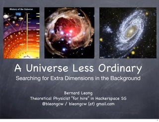 A Universe Less Ordinary
Searching for Extra Dimensions in the Background

                      Bernard Leong
     Theoretical Physicist “for hire” in Hackerspace SG
          @bleongcw / bleongcw (at) gmail.com


                                                          1
 