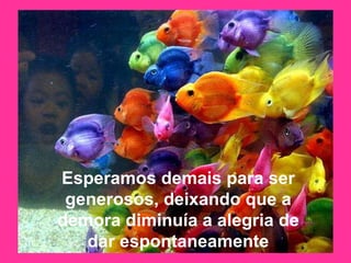 Esperamos demais para ser generosos, deixando que a demora diminuía a alegria de dar espontaneamente 