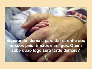 Esperamos demais para dar carinho aos nossos pais, irmãos e amigos. Quem sabe quão logo será tarde demais? 