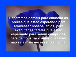 Esperamos demais para enunciar as preces que estão esperando para atravessar nossos lábios, para executar as tarefas que estão esperando para serem cumpridas, para demonstrar o amor que talvez não seja mais necessário amanhã. 